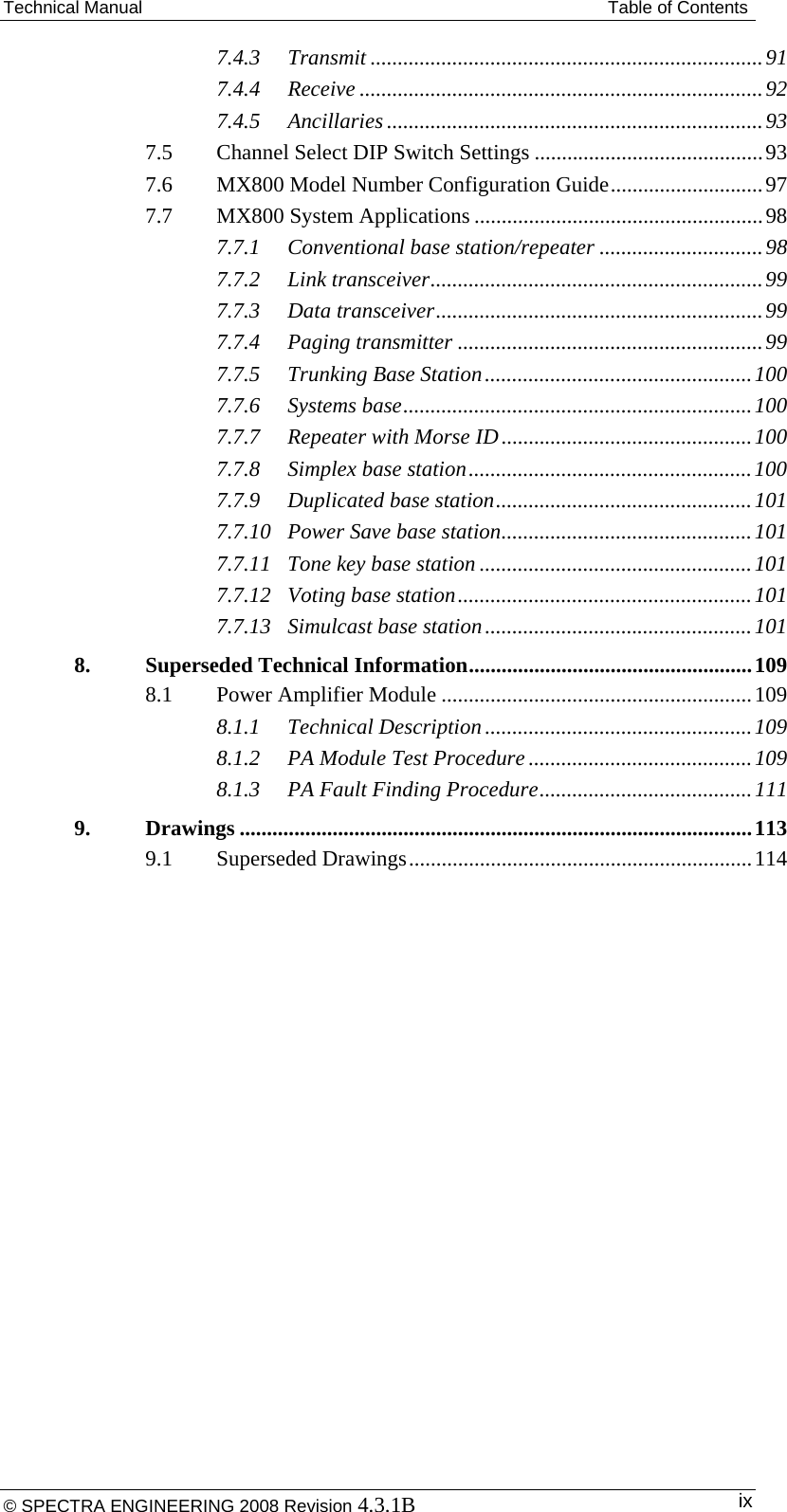 Technical Manual  Table of Contents 7.4.3Transmit ........................................................................ 917.4.4Receive .......................................................................... 927.4.5Ancillaries ..................................................................... 937.5Channel Select DIP Switch Settings .......................................... 937.6MX800 Model Number Configuration Guide ............................ 977.7MX800 System Applications ..................................................... 987.7.1Conventional base station/repeater .............................. 987.7.2Link transceiver ............................................................. 997.7.3Data transceiver ............................................................ 997.7.4Paging transmitter ........................................................ 997.7.5Trunking Base Station ................................................. 1007.7.6Systems base ................................................................ 1007.7.7Repeater with Morse ID .............................................. 1007.7.8Simplex base station .................................................... 1007.7.9Duplicated base station ............................................... 1017.7.10Power Save base station .............................................. 1017.7.11Tone key base station .................................................. 1017.7.12Voting base station ...................................................... 1017.7.13Simulcast base station ................................................. 1018.Superseded Technical Information .................................................... 1098.1Power Amplifier Module ......................................................... 1098.1.1Technical Description ................................................. 1098.1.2PA Module Test Procedure ......................................... 1098.1.3PA Fault Finding Procedure ....................................... 1119.Drawings .............................................................................................. 1139.1Superseded Drawings ............................................................... 114 © SPECTRA ENGINEERING 2008 Revision 4.3.1B  ix