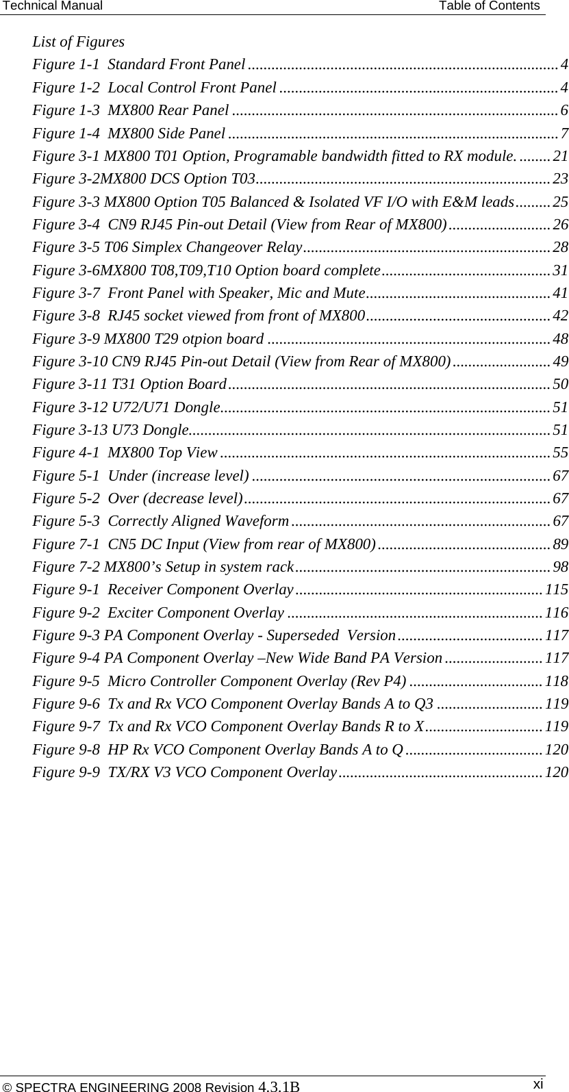 Technical Manual  Table of Contents List of Figures Figure 1-1  Standard Front Panel ............................................................................... 4Figure 1-2  Local Control Front Panel ....................................................................... 4Figure 1-3  MX800 Rear Panel ................................................................................... 6Figure 1-4  MX800 Side Panel .................................................................................... 7Figure 3-1 MX800 T01 Option, Programable bandwidth fitted to RX module. ........ 21Figure 3-2MX800 DCS Option T03 ........................................................................... 23Figure 3-3 MX800 Option T05 Balanced &amp; Isolated VF I/O with E&amp;M leads ......... 25Figure 3-4  CN9 RJ45 Pin-out Detail (View from Rear of MX800) .......................... 26Figure 3-5 T06 Simplex Changeover Relay ............................................................... 28Figure 3-6MX800 T08,T09,T10 Option board complete ........................................... 31Figure 3-7  Front Panel with Speaker, Mic and Mute ............................................... 41Figure 3-8  RJ45 socket viewed from front of MX800 ............................................... 42Figure 3-9 MX800 T29 otpion board ........................................................................ 48Figure 3-10 CN9 RJ45 Pin-out Detail (View from Rear of MX800) ......................... 49Figure 3-11 T31 Option Board .................................................................................. 50Figure 3-12 U72/U71 Dongle .................................................................................... 51Figure 3-13 U73 Dongle............................................................................................ 51Figure 4-1  MX800 Top View .................................................................................... 55Figure 5-1  Under (increase level) ............................................................................ 67Figure 5-2  Over (decrease level) .............................................................................. 67Figure 5-3  Correctly Aligned Waveform .................................................................. 67Figure 7-1  CN5 DC Input (View from rear of MX800) ............................................ 89Figure 7-2 MX800’s Setup in system rack ................................................................. 98Figure 9-1  Receiver Component Overlay ............................................................... 115Figure 9-2  Exciter Component Overlay ................................................................. 116Figure 9-3 PA Component Overlay - Superseded  Version ..................................... 117Figure 9-4 PA Component Overlay –New Wide Band PA Version ......................... 117Figure 9-5  Micro Controller Component Overlay (Rev P4) .................................. 118Figure 9-6  Tx and Rx VCO Component Overlay Bands A to Q3 ........................... 119Figure 9-7  Tx and Rx VCO Component Overlay Bands R to X .............................. 119Figure 9-8  HP Rx VCO Component Overlay Bands A to Q ................................... 120Figure 9-9  TX/RX V3 VCO Component Overlay .................................................... 120  © SPECTRA ENGINEERING 2008 Revision 4.3.1B  xi