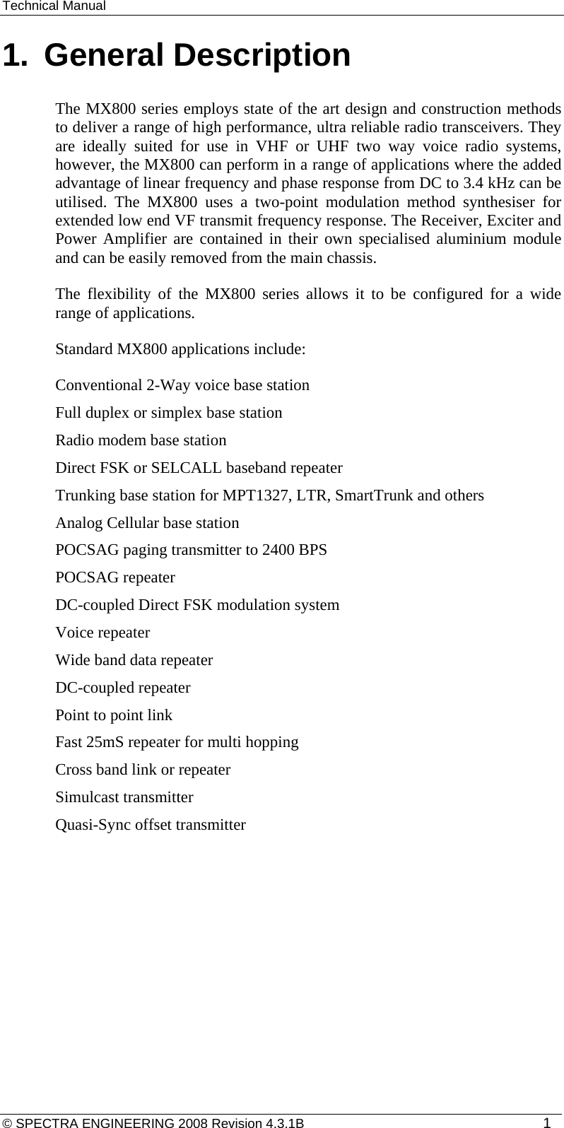 Technical Manual 1.  General Description The MX800 series employs state of the art design and construction methods to deliver a range of high performance, ultra reliable radio transceivers. They are ideally suited for use in VHF or UHF two way voice radio systems, however, the MX800 can perform in a range of applications where the added advantage of linear frequency and phase response from DC to 3.4 kHz can be utilised. The MX800 uses a two-point modulation method synthesiser for extended low end VF transmit frequency response. The Receiver, Exciter and Power Amplifier are contained in their own specialised aluminium module and can be easily removed from the main chassis. The flexibility of the MX800 series allows it to be configured for a wide range of applications. Standard MX800 applications include: Conventional 2-Way voice base station Full duplex or simplex base station Radio modem base station Direct FSK or SELCALL baseband repeater Trunking base station for MPT1327, LTR, SmartTrunk and others Analog Cellular base station POCSAG paging transmitter to 2400 BPS POCSAG repeater DC-coupled Direct FSK modulation system Voice repeater Wide band data repeater DC-coupled repeater Point to point link Fast 25mS repeater for multi hopping Cross band link or repeater Simulcast transmitter Quasi-Sync offset transmitter  © SPECTRA ENGINEERING 2008 Revision 4.3.1B  1