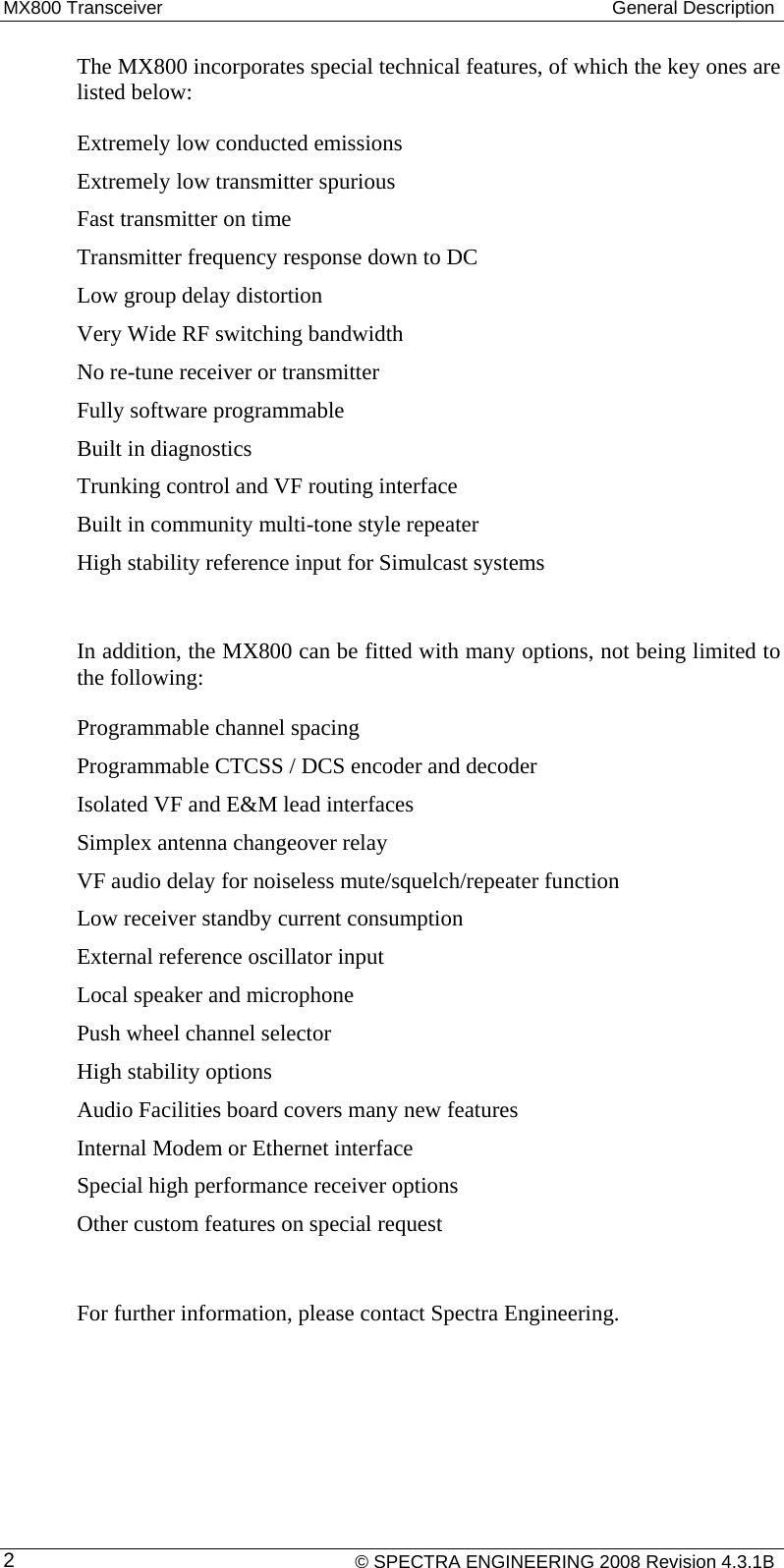 MX800 Transceiver  General Description The MX800 incorporates special technical features, of which the key ones are listed below: Extremely low conducted emissions Extremely low transmitter spurious Fast transmitter on time Transmitter frequency response down to DC Low group delay distortion Very Wide RF switching bandwidth No re-tune receiver or transmitter Fully software programmable Built in diagnostics Trunking control and VF routing interface Built in community multi-tone style repeater High stability reference input for Simulcast systems  In addition, the MX800 can be fitted with many options, not being limited to the following: Programmable channel spacing Programmable CTCSS / DCS encoder and decoder Isolated VF and E&amp;M lead interfaces Simplex antenna changeover relay VF audio delay for noiseless mute/squelch/repeater function Low receiver standby current consumption External reference oscillator input Local speaker and microphone Push wheel channel selector High stability options Audio Facilities board covers many new features Internal Modem or Ethernet interface Special high performance receiver options Other custom features on special request  For further information, please contact Spectra Engineering.    © SPECTRA ENGINEERING 2008 Revision 4.3.1B 2