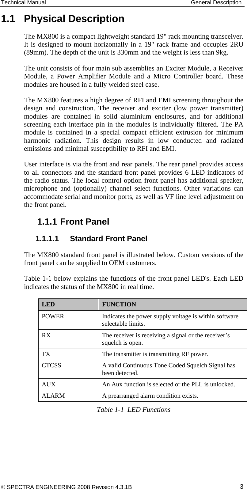 Technical Manual  General Description © SPECTRA ENGINEERING 2008 Revision 4.3.1B  31.1  Physical Description The MX800 is a compact lightweight standard 19&quot; rack mounting transceiver. It is designed to mount horizontally in a 19&quot; rack frame and occupies 2RU (89mm). The depth of the unit is 330mm and the weight is less than 9kg.  The unit consists of four main sub assemblies an Exciter Module, a Receiver Module, a Power Amplifier Module and a Micro Controller board. These modules are housed in a fully welded steel case. The MX800 features a high degree of RFI and EMI screening throughout the design and construction. The receiver and exciter (low power transmitter) modules are contained in solid aluminium enclosures, and for additional screening each interface pin in the modules is individually filtered. The PA module is contained in a special compact efficient extrusion for minimum harmonic radiation. This design results in low conducted and radiated emissions and minimal susceptibility to RFI and EMI. User interface is via the front and rear panels. The rear panel provides access to all connectors and the standard front panel provides 6 LED indicators of the radio status. The local control option front panel has additional speaker, microphone and (optionally) channel select functions. Other variations can accommodate serial and monitor ports, as well as VF line level adjustment on the front panel. 1.1.1 Front Panel 1.1.1.1  Standard Front Panel The MX800 standard front panel is illustrated below. Custom versions of the front panel can be supplied to OEM customers. Table 1-1 below explains the functions of the front panel LED&apos;s. Each LED indicates the status of the MX800 in real time. LED  FUNCTION POWER  Indicates the power supply voltage is within software selectable limits. RX  The receiver is receiving a signal or the receiver’s squelch is open. TX  The transmitter is transmitting RF power. CTCSS  A valid Continuous Tone Coded Squelch Signal has been detected. AUX  An Aux function is selected or the PLL is unlocked. ALARM  A prearranged alarm condition exists. Table 1-1  LED Functions 