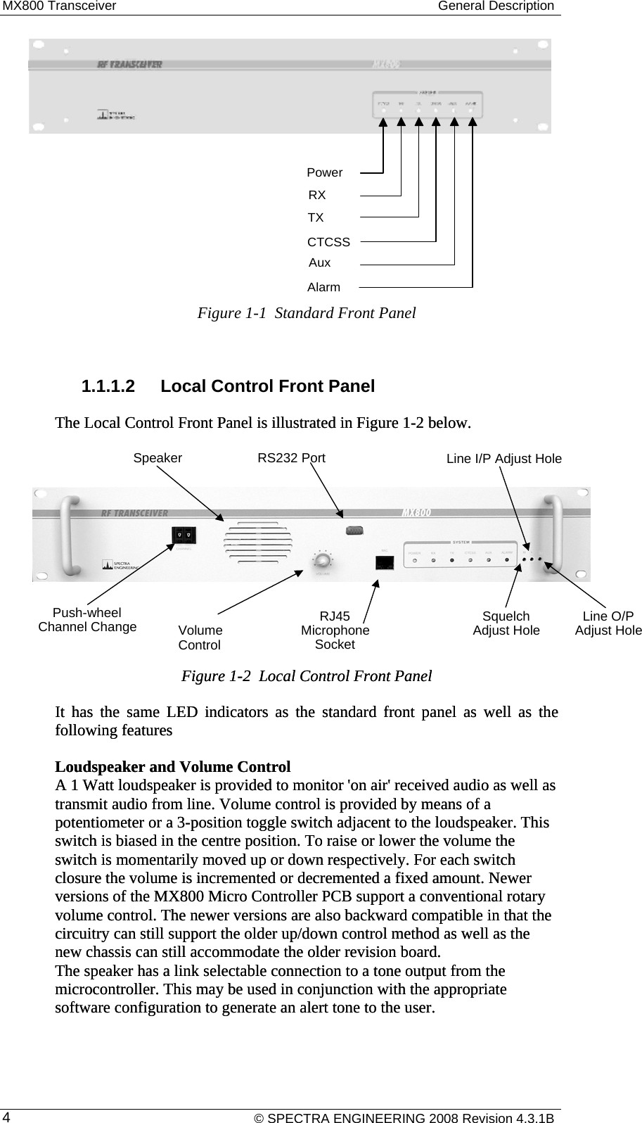 MX800 Transceiver  General Description    © SPECTRA ENGINEERING 2008 Revision 4.3.1B 4Figure 1-1  Standard Front Panel  1.1.1.2  Local Control Front Panel The Local Control Front Panel is illustrated in Figure 1-2 below. The Local Control Front Panel is illustrated in           Figure 1-2  Local Control Front Panel Figure 1-2  Local Control Front Panel It has the same LED indicators as the standard front panel as well as the following features It has the same LED indicators as the standard front panel as well as the following features Loudspeaker and Volume Control  A 1 Watt loudspeaker is provided to monitor &apos;on air&apos; received audio as well as transmit audio from line. Volume control is provided by means of a potentiometer or a 3-position toggle switch adjacent to the loudspeaker. This switch is biased in the centre position. To raise or lower the volume the switch is momentarily moved up or down respectively. For each switch closure the volume is incremented or decremented a fixed amount. Newer versions of the MX800 Micro Controller PCB support a conventional rotary volume control. The newer versions are also backward compatible in that the circuitry can still support the older up/down control method as well as the new chassis can still accommodate the older revision board. The speaker has a link selectable connection to a tone output from the microcontroller. This may be used in conjunction with the appropriate software configuration to generate an alert tone to the user. Loudspeaker and Volume Control  A 1 Watt loudspeaker is provided to monitor &apos;on air&apos; received audio as well as transmit audio from line. Volume control is provided by means of a potentiometer or a 3-position toggle switch adjacent to the loudspeaker. This switch is biased in the centre position. To raise or lower the volume the switch is momentarily moved up or down respectively. For each switch closure the volume is incremented or decremented a fixed amount. Newer versions of the MX800 Micro Controller PCB support a conventional rotary volume control. The newer versions are also backward compatible in that the circuitry can still support the older up/down control method as well as the new chassis can still accommodate the older revision board. The speaker has a link selectable connection to a tone output from the microcontroller. This may be used in conjunction with the appropriate software configuration to generate an alert tone to the user. Figure 1-2 below.   PowerRXTXCTCSSAuxAlarmRS232 Port oleheelhangeLine I/P Adjust HPush-wChannel CSpeakerVolumeControl RJ45MicrophoneSocketSquelchAdjust Hole /PLine OAdjust Hole