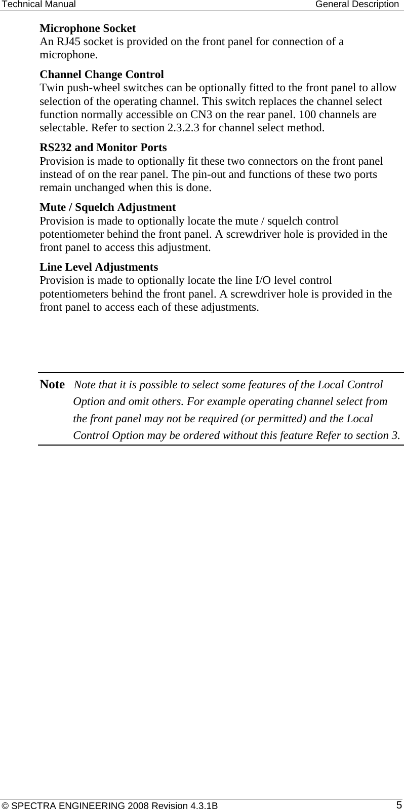 Technical Manual  General Description Microphone Socket  An RJ45 socket is provided on the front panel for connection of a microphone. Channel Change Control  Twin push-wheel switches can be optionally fitted to the front panel to allow selection of the operating channel. This switch replaces the channel select function normally accessible on CN3 on the rear panel. 100 channels are selectable. Refer to section 2.3.2.3 for channel select method. RS232 and Monitor Ports  Provision is made to optionally fit these two connectors on the front panel instead of on the rear panel. The pin-out and functions of these two ports remain unchanged when this is done.  Mute / Squelch Adjustment  Provision is made to optionally locate the mute / squelch control potentiometer behind the front panel. A screwdriver hole is provided in the front panel to access this adjustment. Line Level Adjustments  Provision is made to optionally locate the line I/O level control potentiometers behind the front panel. A screwdriver hole is provided in the front panel to access each of these adjustments.   Note Note that it is possible to select some features of the Local Control Option and omit others. For example operating channel select from the front panel may not be required (or permitted) and the Local Control Option may be ordered without this feature Refer to section 3.  © SPECTRA ENGINEERING 2008 Revision 4.3.1B  5
