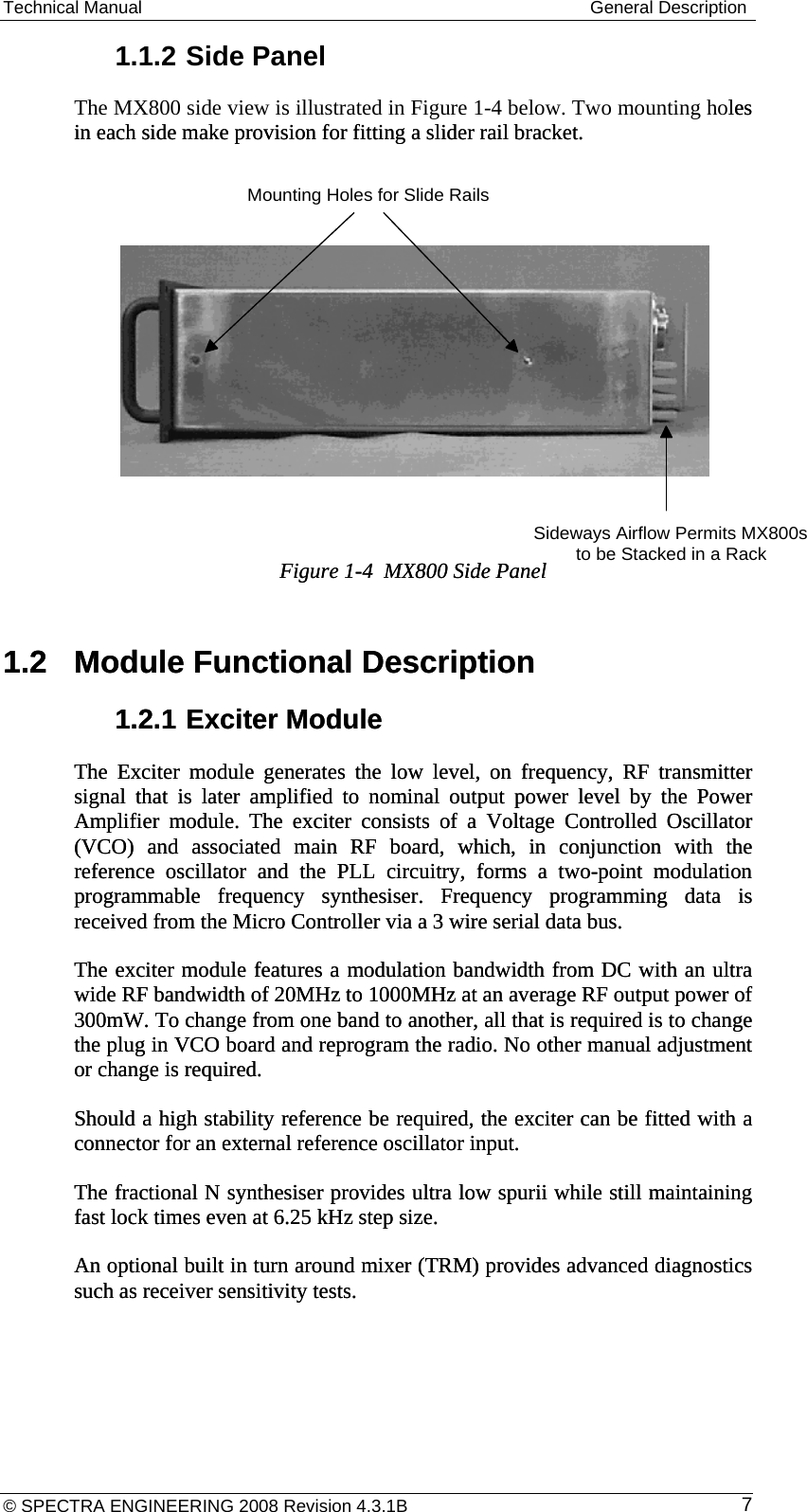 Technical Manual  General Description 1.1.2 Side Panel The MX800 side view is illustrated in Figure 1-4 below. Two mounting holes in each side make provision for fitting a slider rail bracket.  les in each side make provision for fitting a slider rail bracket.                 Figure 1-4  MX800 Side Panel Figure 1-4  MX800 Side Panel   Mounting Holes for Slide RailsSideways Airflow Permits MX800s to be Stacked in a Rack1.2  Module Functional Description 1.2  Module Functional Description 1.2.1 Exciter Module 1.2.1 Exciter Module The Exciter module generates the low level, on frequency, RF transmitter signal that is later amplified to nominal output power level by the Power Amplifier module. The exciter consists of a Voltage Controlled Oscillator (VCO) and associated main RF board, which, in conjunction with the reference oscillator and the PLL circuitry, forms a two-point modulation programmable frequency synthesiser. Frequency programming data is received from the Micro Controller via a 3 wire serial data bus. The Exciter module generates the low level, on frequency, RF transmitter signal that is later amplified to nominal output power level by the Power Amplifier module. The exciter consists of a Voltage Controlled Oscillator (VCO) and associated main RF board, which, in conjunction with the reference oscillator and the PLL circuitry, forms a two-point modulation programmable frequency synthesiser. Frequency programming data is received from the Micro Controller via a 3 wire serial data bus. The exciter module features a modulation bandwidth from DC with an ultra wide RF bandwidth of 20MHz to 1000MHz at an average RF output power of 300mW. To change from one band to another, all that is required is to change the plug in VCO board and reprogram the radio. No other manual adjustment or change is required. The exciter module features a modulation bandwidth from DC with an ultra wide RF bandwidth of 20MHz to 1000MHz at an average RF output power of 300mW. To change from one band to another, all that is required is to change the plug in VCO board and reprogram the radio. No other manual adjustment or change is required. Should a high stability reference be required, the exciter can be fitted with a connector for an external reference oscillator input. Should a high stability reference be required, the exciter can be fitted with a connector for an external reference oscillator input. The fractional N synthesiser provides ultra low spurii while still maintaining fast lock times even at 6.25 kHz step size.  The fractional N synthesiser provides ultra low spurii while still maintaining fast lock times even at 6.25 kHz step size.  An optional built in turn around mixer (TRM) provides advanced diagnostics such as receiver sensitivity tests. An optional built in turn around mixer (TRM) provides advanced diagnostics such as receiver sensitivity tests. © SPECTRA ENGINEERING 2008 Revision 4.3.1B  7