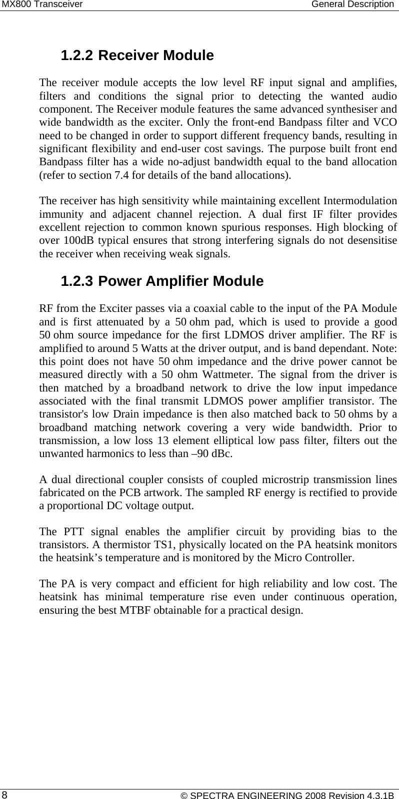 MX800 Transceiver  General Description  1.2.2 Receiver Module The receiver module accepts the low level RF input signal and amplifies, filters and conditions the signal prior to detecting the wanted audio component. The Receiver module features the same advanced synthesiser and wide bandwidth as the exciter. Only the front-end Bandpass filter and VCO need to be changed in order to support different frequency bands, resulting in significant flexibility and end-user cost savings. The purpose built front end Bandpass filter has a wide no-adjust bandwidth equal to the band allocation (refer to section 7.4 for details of the band allocations).   The receiver has high sensitivity while maintaining excellent Intermodulation immunity and adjacent channel rejection. A dual first IF filter provides excellent rejection to common known spurious responses. High blocking of over 100dB typical ensures that strong interfering signals do not desensitise the receiver when receiving weak signals. 1.2.3 Power Amplifier Module RF from the Exciter passes via a coaxial cable to the input of the PA Module and is first attenuated by a 50 ohm pad, which is used to provide a good 50 ohm source impedance for the first LDMOS driver amplifier. The RF is amplified to around 5 Watts at the driver output, and is band dependant. Note: this point does not have 50 ohm impedance and the drive power cannot be measured directly with a 50 ohm Wattmeter. The signal from the driver is then matched by a broadband network to drive the low input impedance associated with the final transmit LDMOS power amplifier transistor. The transistor&apos;s low Drain impedance is then also matched back to 50 ohms by a broadband matching network covering a very wide bandwidth. Prior to transmission, a low loss 13 element elliptical low pass filter, filters out the unwanted harmonics to less than –90 dBc. A dual directional coupler consists of coupled microstrip transmission lines fabricated on the PCB artwork. The sampled RF energy is rectified to provide a proportional DC voltage output. The PTT signal enables the amplifier circuit by providing bias to the transistors. A thermistor TS1, physically located on the PA heatsink monitors the heatsink’s temperature and is monitored by the Micro Controller. The PA is very compact and efficient for high reliability and low cost. The heatsink has minimal temperature rise even under continuous operation, ensuring the best MTBF obtainable for a practical design.     © SPECTRA ENGINEERING 2008 Revision 4.3.1B 8