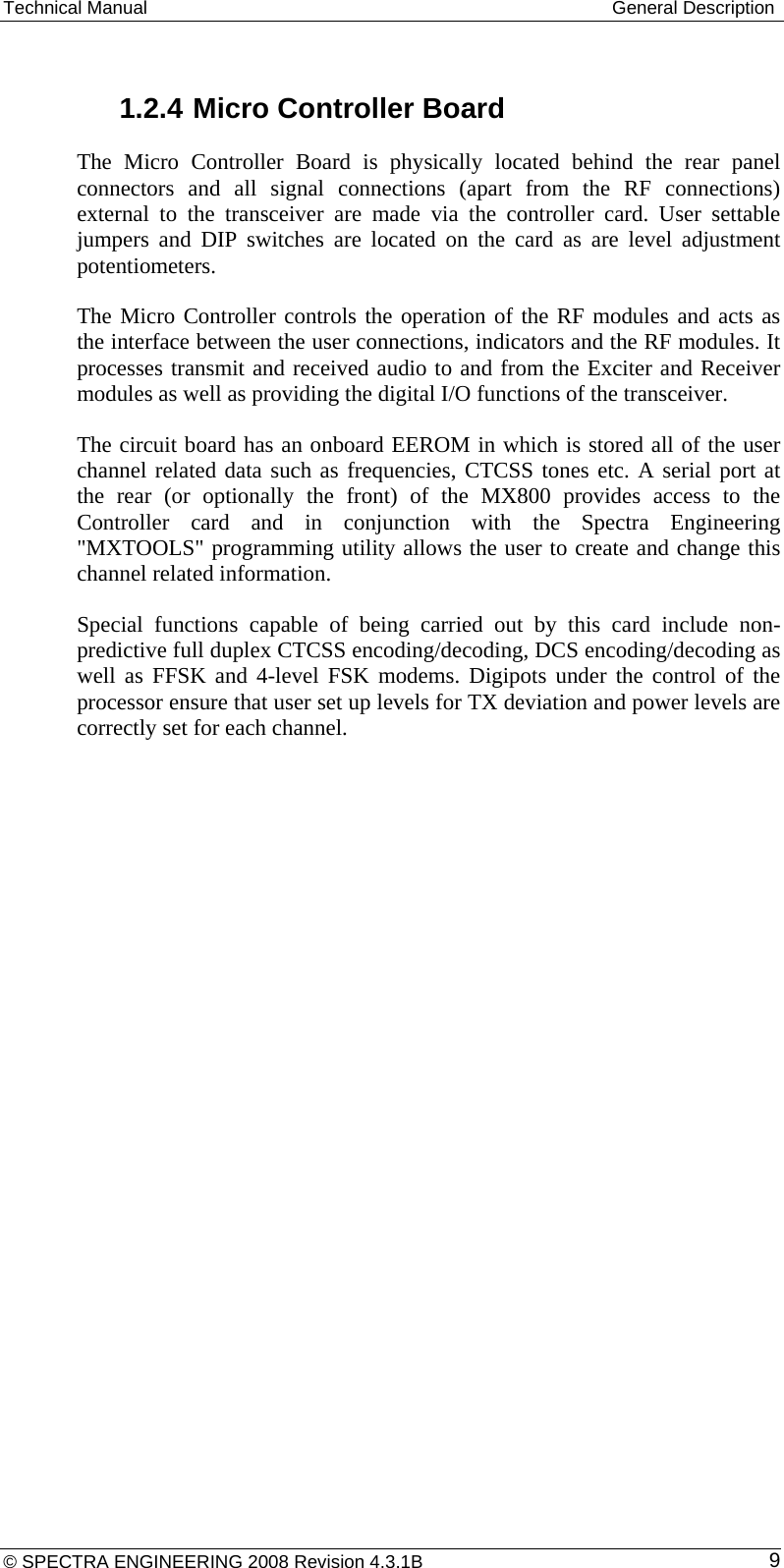 Technical Manual  General Description  1.2.4 Micro Controller Board The Micro Controller Board is physically located behind the rear panel connectors and all signal connections (apart from the RF connections) external to the transceiver are made via the controller card. User settable jumpers and DIP switches are located on the card as are level adjustment potentiometers. The Micro Controller controls the operation of the RF modules and acts as the interface between the user connections, indicators and the RF modules. It processes transmit and received audio to and from the Exciter and Receiver modules as well as providing the digital I/O functions of the transceiver. The circuit board has an onboard EEROM in which is stored all of the user channel related data such as frequencies, CTCSS tones etc. A serial port at the rear (or optionally the front) of the MX800 provides access to the Controller card and in conjunction with the Spectra Engineering &quot;MXTOOLS&quot; programming utility allows the user to create and change this channel related information.  Special functions capable of being carried out by this card include non-predictive full duplex CTCSS encoding/decoding, DCS encoding/decoding as well as FFSK and 4-level FSK modems. Digipots under the control of the processor ensure that user set up levels for TX deviation and power levels are correctly set for each channel. © SPECTRA ENGINEERING 2008 Revision 4.3.1B  9