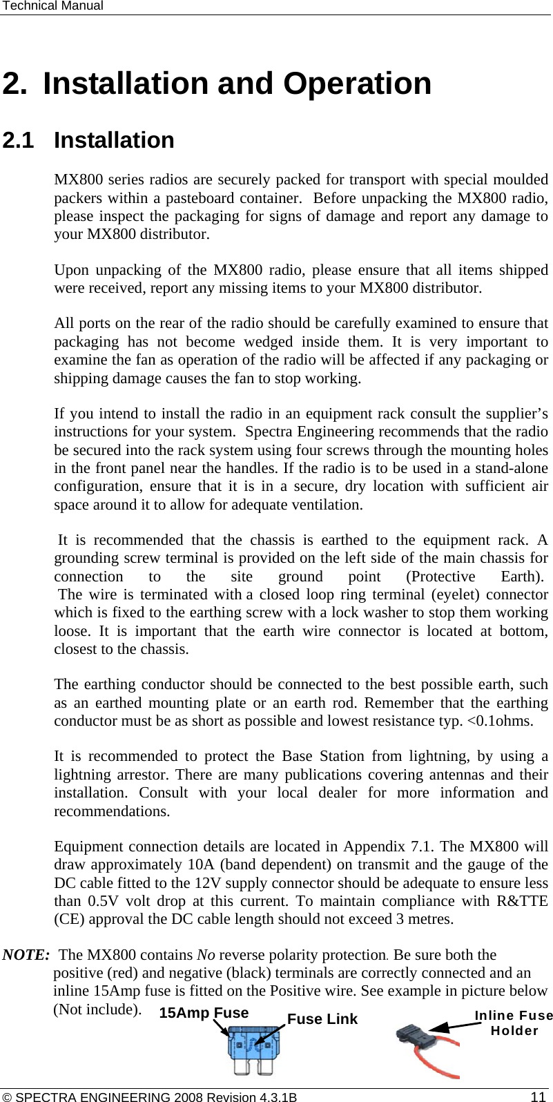 Technical Manual  2.  Installation and Operation 2.1  Installation MX800 series radios are securely packed for transport with special moulded packers within a pasteboard container.  Before unpacking the MX800 radio, please inspect the packaging for signs of damage and report any damage to your MX800 distributor. Upon unpacking of the MX800 radio, please ensure that all items shipped were received, report any missing items to your MX800 distributor. All ports on the rear of the radio should be carefully examined to ensure that packaging has not become wedged inside them. It is very important to examine the fan as operation of the radio will be affected if any packaging or shipping damage causes the fan to stop working. If you intend to install the radio in an equipment rack consult the supplier’s instructions for your system.  Spectra Engineering recommends that the radio be secured into the rack system using four screws through the mounting holes in the front panel near the handles. If the radio is to be used in a stand-alone configuration, ensure that it is in a secure, dry location with sufficient air space around it to allow for adequate ventilation.  It is recommended that the chassis is earthed to the equipment rack. A grounding screw terminal is provided on the left side of the main chassis for connection to the site ground point (Protective Earth).   The wire is terminated with a closed loop ring terminal (eyelet) connector which is fixed to the earthing screw with a lock washer to stop them working loose. It is important that the earth wire connector is located at bottom, closest to the chassis. The earthing conductor should be connected to the best possible earth, such as an earthed mounting plate or an earth rod. Remember that the earthing conductor must be as short as possible and lowest resistance typ. &lt;0.1ohms. It is recommended to protect the Base Station from lightning, by using a lightning arrestor. There are many publications covering antennas and their installation. Consult with your local dealer for more information and recommendations. Equipment connection details are located in Appendix 7.1. The MX800 will draw approximately 10A (band dependent) on transmit and the gauge of the DC cable fitted to the 12V supply connector should be adequate to ensure less than 0.5V volt drop at this current. To maintain compliance with R&amp;TTE (CE) approval the DC cable length should not exceed 3 metres. NOTE:  The MX800 contains No reverse polarity protection. Be sure both the positive (red) and negative (black) terminals are correctly connected and an inline 15Amp fuse is fitted on the Positive wire. See example in picture below (Not include). Fuse Link15Amp Fuse Inline FuseHolder© SPECTRA ENGINEERING 2008 Revision 4.3.1B  11