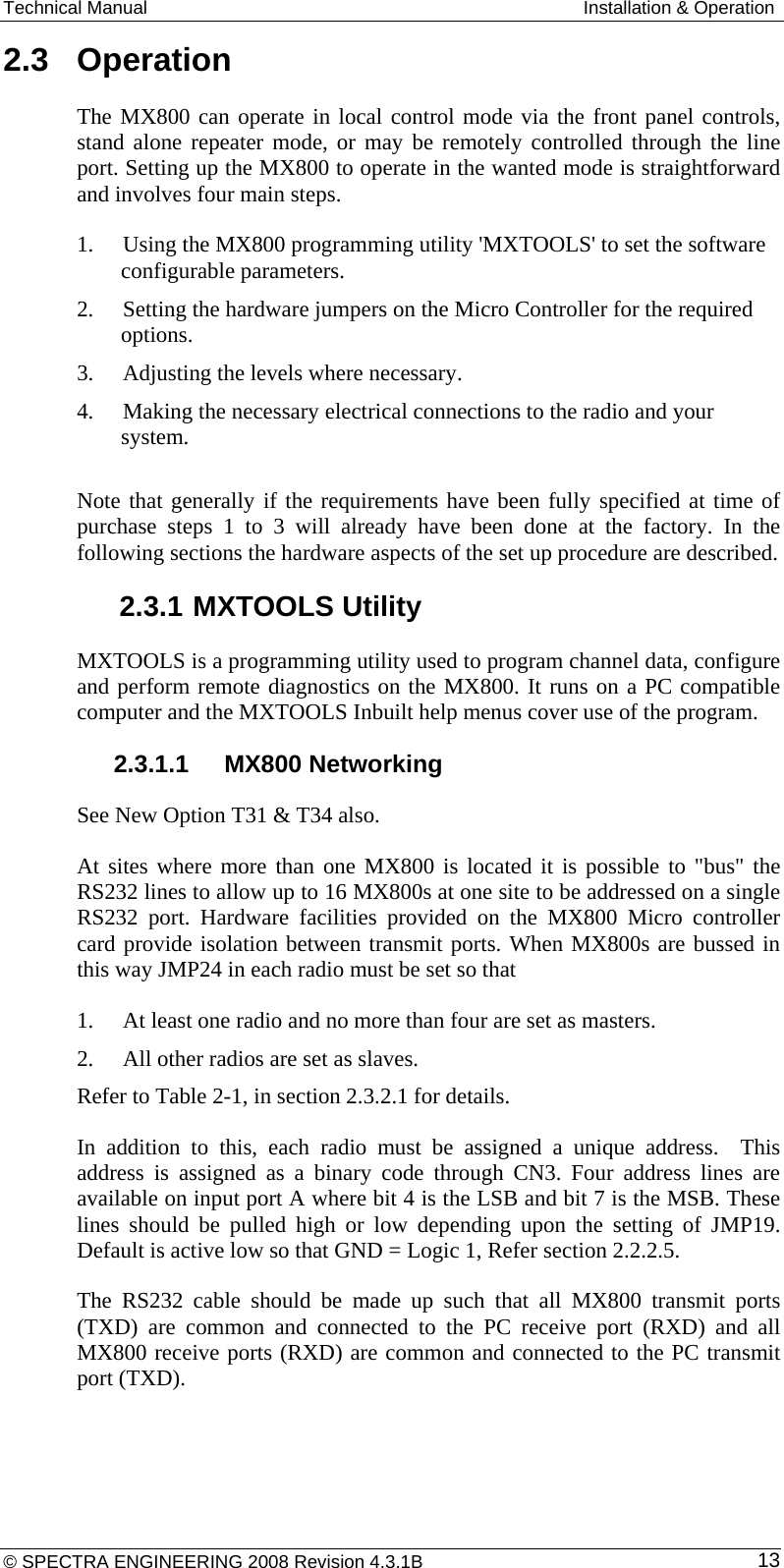 Technical Manual  Installation &amp; Operation 2.3  Operation The MX800 can operate in local control mode via the front panel controls, stand alone repeater mode, or may be remotely controlled through the line port. Setting up the MX800 to operate in the wanted mode is straightforward and involves four main steps. 1. Using the MX800 programming utility &apos;MXTOOLS&apos; to set the software configurable parameters. 2. Setting the hardware jumpers on the Micro Controller for the required options. 3. Adjusting the levels where necessary. 4. Making the necessary electrical connections to the radio and your system.  Note that generally if the requirements have been fully specified at time of purchase steps 1 to 3 will already have been done at the factory. In the following sections the hardware aspects of the set up procedure are described.  2.3.1 MXTOOLS Utility MXTOOLS is a programming utility used to program channel data, configure and perform remote diagnostics on the MX800. It runs on a PC compatible computer and the MXTOOLS Inbuilt help menus cover use of the program.   2.3.1.1  MX800 Networking See New Option T31 &amp; T34 also. At sites where more than one MX800 is located it is possible to &quot;bus&quot; the RS232 lines to allow up to 16 MX800s at one site to be addressed on a single RS232 port. Hardware facilities provided on the MX800 Micro controller card provide isolation between transmit ports. When MX800s are bussed in this way JMP24 in each radio must be set so that 1. At least one radio and no more than four are set as masters. 2. All other radios are set as slaves. Refer to Table 2-1, in section 2.3.2.1 for details. In addition to this, each radio must be assigned a unique address.  This address is assigned as a binary code through CN3. Four address lines are available on input port A where bit 4 is the LSB and bit 7 is the MSB. These lines should be pulled high or low depending upon the setting of JMP19. Default is active low so that GND = Logic 1, Refer section 2.2.2.5. The RS232 cable should be made up such that all MX800 transmit ports (TXD) are common and connected to the PC receive port (RXD) and all MX800 receive ports (RXD) are common and connected to the PC transmit port (TXD). © SPECTRA ENGINEERING 2008 Revision 4.3.1B  13