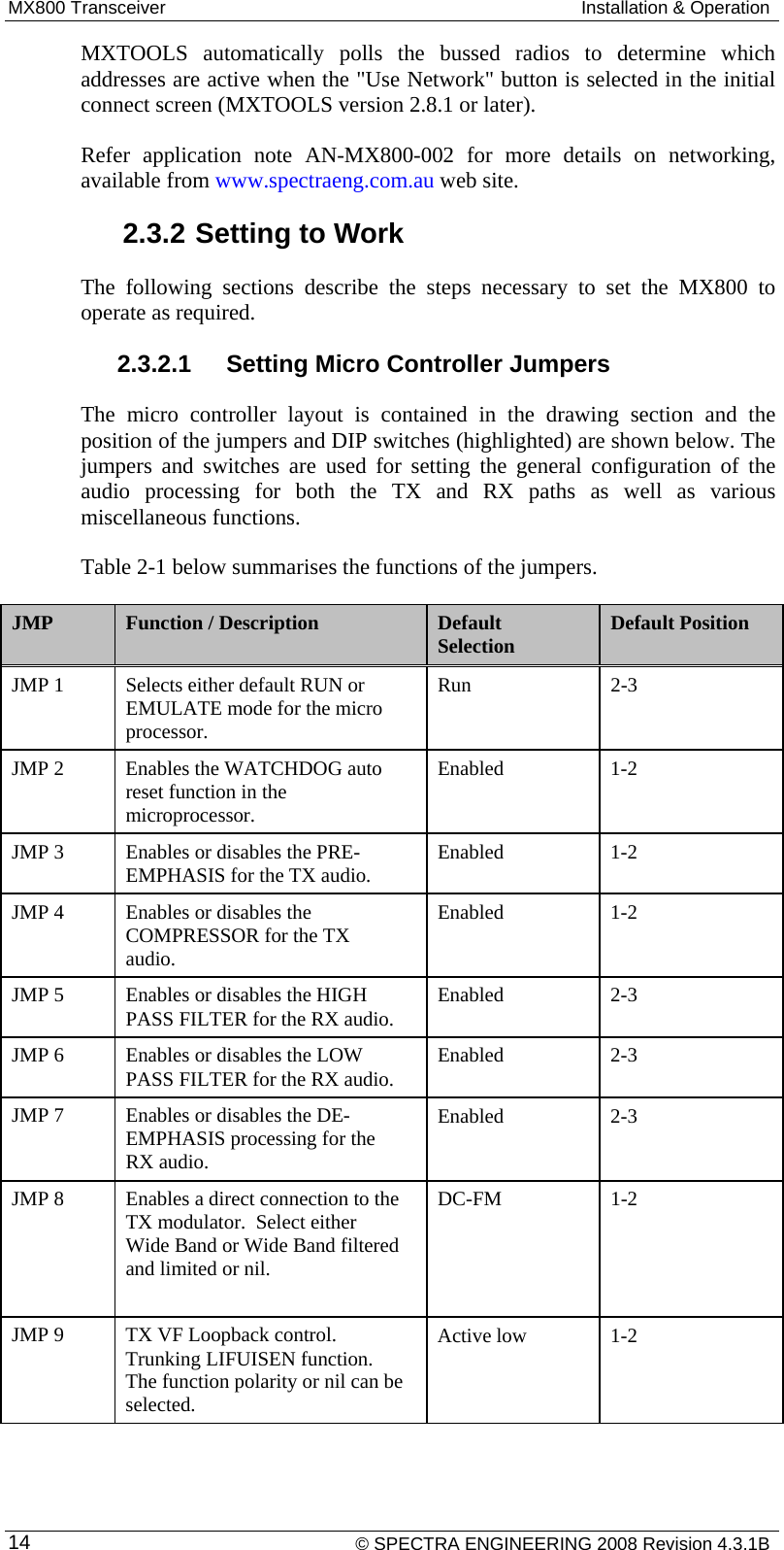 MX800 Transceiver  Installation &amp; Operation    © SPECTRA ENGINEERING 2008 Revision 4.3.1B 14MXTOOLS automatically polls the bussed radios to determine which addresses are active when the &quot;Use Network&quot; button is selected in the initial connect screen (MXTOOLS version 2.8.1 or later). Refer application note AN-MX800-002 for more details on networking, available from www.spectraeng.com.au web site. 2.3.2 Setting to Work The following sections describe the steps necessary to set the MX800 to operate as required. 2.3.2.1  Setting Micro Controller Jumpers The micro controller layout is contained in the drawing section and the position of the jumpers and DIP switches (highlighted) are shown below. The jumpers and switches are used for setting the general configuration of the audio processing for both the TX and RX paths as well as various miscellaneous functions. Table 2-1 below summarises the functions of the jumpers. JMP  Function / Description  Default Selection  Default Position JMP 1  Selects either default RUN or EMULATE mode for the micro processor. Run 2-3 JMP 2  Enables the WATCHDOG auto reset function in the microprocessor. Enabled 1-2 JMP 3  Enables or disables the PRE-EMPHASIS for the TX audio.  Enabled 1-2 JMP 4  Enables or disables the COMPRESSOR for the TX audio. Enabled 1-2 JMP 5  Enables or disables the HIGH PASS FILTER for the RX audio.  Enabled 2-3 JMP 6  Enables or disables the LOW PASS FILTER for the RX audio.  Enabled 2-3 JMP 7  Enables or disables the DE-EMPHASIS processing for the RX audio. Enabled 2-3 JMP 8  Enables a direct connection to the TX modulator.  Select either Wide Band or Wide Band filtered and limited or nil.  DC-FM 1-2 JMP 9  TX VF Loopback control. Trunking LIFUISEN function. The function polarity or nil can be selected. Active low  1-2 