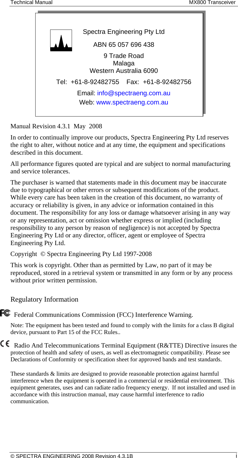 Technical Manual  MX800 Transceiver  Spectra Engineering Pty Ltd ABN 65 057 696 438 9 Trade Road Malaga Western Australia 6090 Tel:  +61-8-92482755    Fax:  +61-8-92482756 Email: info@spectraeng.com.au Web: www.spectraeng.com.au  Manual Revision 4.3.1  May  2008 In order to continually improve our products, Spectra Engineering Pty Ltd reserves the right to alter, without notice and at any time, the equipment and specifications described in this document. All performance figures quoted are typical and are subject to normal manufacturing and service tolerances. The purchaser is warned that statements made in this document may be inaccurate due to typographical or other errors or subsequent modifications of the product. While every care has been taken in the creation of this document, no warranty of accuracy or reliability is given, in any advice or information contained in this document. The responsibility for any loss or damage whatsoever arising in any way or any representation, act or omission whether express or implied (including responsibility to any person by reason of negligence) is not accepted by Spectra Engineering Pty Ltd or any director, officer, agent or employee of Spectra Engineering Pty Ltd. Copyright  © Spectra Engineering Pty Ltd 1997-2008 This work is copyright. Other than as permitted by Law, no part of it may be reproduced, stored in a retrieval system or transmitted in any form or by any process without prior written permission.  Regulatory Information    Federal Communications Commission (FCC) Interference Warning.  Note: The equipment has been tested and found to comply with the limits for a class B digital device, pursuant to Part 15 of the FCC Rules..  Radio And Telecommunications Terminal Equipment (R&amp;TTE) Directive insures the protection of health and safety of users, as well as electromagnetic compatibility. Please see Declarations of Conformity or specification sheet for approved bands and test standards.  These standards &amp; limits are designed to provide reasonable protection against harmful interference when the equipment is operated in a commercial or residential environment. This equipment generates, uses and can radiate radio frequency energy.  If not installed and used in accordance with this instruction manual, may cause harmful interference to radio communication.   © SPECTRA ENGINEERING 2008 Revision 4.3.1B  i