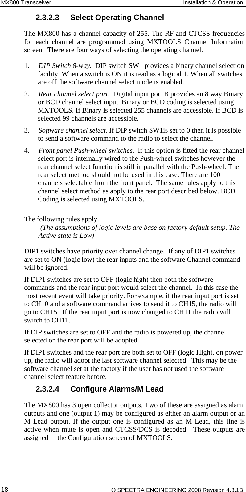 MX800 Transceiver  Installation &amp; Operation 2.3.2.3  Select Operating Channel The MX800 has a channel capacity of 255. The RF and CTCSS frequencies for each channel are programmed using MXTOOLS Channel Information screen.  There are four ways of selecting the operating channel.  1. DIP Switch 8-way.  DIP switch SW1 provides a binary channel selection facility. When a switch is ON it is read as a logical 1. When all switches are off the software channel select mode is enabled.  2. Rear channel select port.  Digital input port B provides an 8 way Binary or BCD channel select input. Binary or BCD coding is selected using MXTOOLS. If Binary is selected 255 channels are accessible. If BCD is selected 99 channels are accessible.  3. Software channel select. If DIP switch SW1is set to 0 then it is possible to send a software command to the radio to select the channel. 4. Front panel Push-wheel switches.  If this option is fitted the rear channel select port is internally wired to the Push-wheel switches however the rear channel select function is still in parallel with the Push-wheel. The rear select method should not be used in this case. There are 100 channels selectable from the front panel.  The same rules apply to this channel select method as apply to the rear port described below. BCD Coding is selected using MXTOOLS.  The following rules apply.  (The assumptions of logic levels are base on factory default setup. The Active state is Low)  DIP1 switches have priority over channel change.  If any of DIP1 switches are set to ON (logic low) the rear inputs and the software Channel command will be ignored. If DIP1 switches are set to OFF (logic high) then both the software commands and the rear input port would select the channel.  In this case the most recent event will take priority. For example, if the rear input port is set to CH10 and a software command arrives to send it to CH15, the radio will go to CH15.  If the rear input port is now changed to CH11 the radio will switch to CH11. If DIP switches are set to OFF and the radio is powered up, the channel selected on the rear port will be adopted. If DIP1 switches and the rear port are both set to OFF (logic High), on power up, the radio will adopt the last software channel selected.  This may be the software channel set at the factory if the user has not used the software channel select feature before. 2.3.2.4  Configure Alarms/M Lead The MX800 has 3 open collector outputs. Two of these are assigned as alarm outputs and one (output 1) may be configured as either an alarm output or an M Lead output. If the output one is configured as an M Lead, this line is active when mute is open and CTCSS/DCS is decoded.  These outputs are assigned in the Configuration screen of MXTOOLS.    © SPECTRA ENGINEERING 2008 Revision 4.3.1B 18