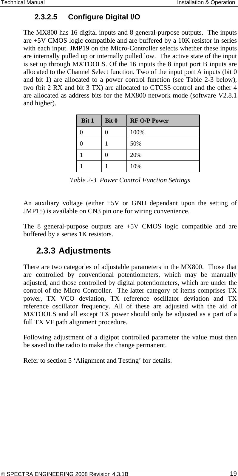 Technical Manual  Installation &amp; Operation 2.3.2.5  Configure Digital I/O The MX800 has 16 digital inputs and 8 general-purpose outputs.  The inputs are +5V CMOS logic compatible and are buffered by a 10K resistor in series with each input. JMP19 on the Micro-Controller selects whether these inputs are internally pulled up or internally pulled low.  The active state of the input is set up through MXTOOLS. Of the 16 inputs the 8 input port B inputs are allocated to the Channel Select function. Two of the input port A inputs (bit 0 and bit 1) are allocated to a power control function (see Table 2-3 below), two (bit 2 RX and bit 3 TX) are allocated to CTCSS control and the other 4 are allocated as address bits for the MX800 network mode (software V2.8.1 and higher).  Bit 1  Bit 0  RF O/P Power 0 0 100% 0 1 50% 1 0 20% 1 1 10% Table 2-3  Power Control Function Settings    An auxiliary voltage (either +5V or GND dependant upon the setting of JMP15) is available on CN3 pin one for wiring convenience. The 8 general-purpose outputs are +5V CMOS logic compatible and are buffered by a series 1K resistors. 2.3.3 Adjustments There are two categories of adjustable parameters in the MX800.  Those that are controlled by conventional potentiometers, which may be manually adjusted, and those controlled by digital potentiometers, which are under the control of the Micro Controller.  The latter category of items comprises TX power, TX VCO deviation, TX reference oscillator deviation and TX reference oscillator frequency. All of these are adjusted with the aid of MXTOOLS and all except TX power should only be adjusted as a part of a full TX VF path alignment procedure.  Following adjustment of a digipot controlled parameter the value must then be saved to the radio to make the change permanent. Refer to section 5 ‘Alignment and Testing’ for details. © SPECTRA ENGINEERING 2008 Revision 4.3.1B  19