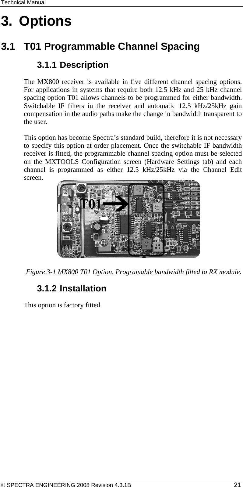 Technical Manual 3.  Options 3.1  T01 Programmable Channel Spacing 3.1.1 Description The MX800 receiver is available in five different channel spacing options.  For applications in systems that require both 12.5 kHz and 25 kHz channel spacing option T01 allows channels to be programmed for either bandwidth. Switchable IF filters in the receiver and automatic 12.5 kHz/25kHz gain compensation in the audio paths make the change in bandwidth transparent to the user. This option has become Spectra’s standard build, therefore it is not necessary to specify this option at order placement. Once the switchable IF bandwidth receiver is fitted, the programmable channel spacing option must be selected on the MXTOOLS Configuration screen (Hardware Settings tab) and each channel is programmed as either 12.5 kHz/25kHz via the Channel Edit screen.        Figure 3-1 MX800 T01 Option, Programable bandwidth fitted to RX module. 3.1.2 Installation This option is factory fitted.  © SPECTRA ENGINEERING 2008 Revision 4.3.1B  21