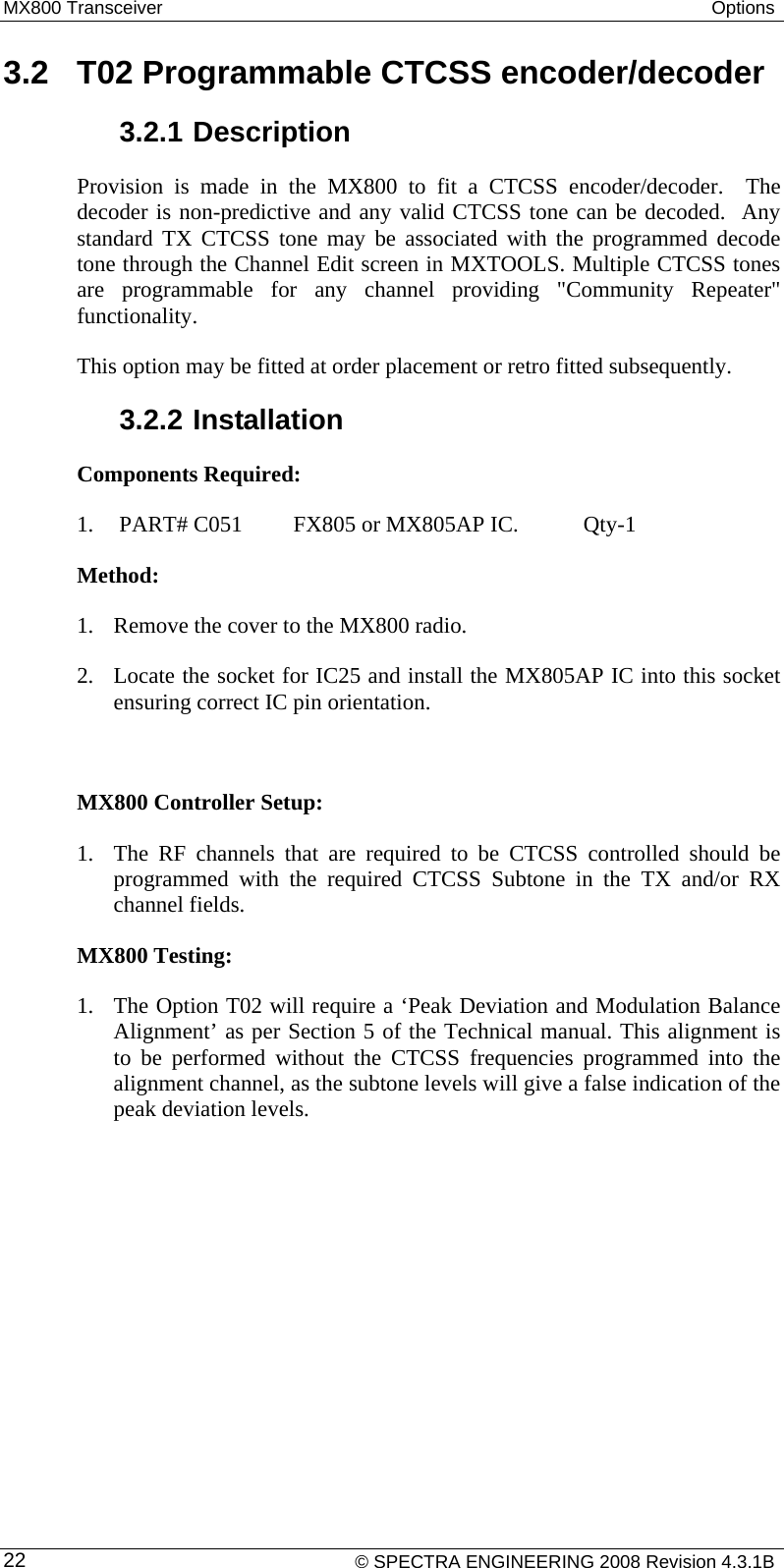 MX800 Transceiver  Options  3.2  T02 Programmable CTCSS encoder/decoder 3.2.1 Description Provision is made in the MX800 to fit a CTCSS encoder/decoder.  The decoder is non-predictive and any valid CTCSS tone can be decoded.  Any standard TX CTCSS tone may be associated with the programmed decode tone through the Channel Edit screen in MXTOOLS. Multiple CTCSS tones are programmable for any channel providing &quot;Community Repeater&quot; functionality.  This option may be fitted at order placement or retro fitted subsequently. 3.2.2 Installation Components Required: 1.  PART# C051   FX805 or MX805AP IC.   Qty-1 Method: 1. Remove the cover to the MX800 radio. 2. Locate the socket for IC25 and install the MX805AP IC into this socket ensuring correct IC pin orientation.  MX800 Controller Setup: 1. The RF channels that are required to be CTCSS controlled should be programmed with the required CTCSS Subtone in the TX and/or RX channel fields. MX800 Testing: 1. The Option T02 will require a ‘Peak Deviation and Modulation Balance Alignment’ as per Section 5 of the Technical manual. This alignment is to be performed without the CTCSS frequencies programmed into the alignment channel, as the subtone levels will give a false indication of the peak deviation levels.    © SPECTRA ENGINEERING 2008 Revision 4.3.1B 22