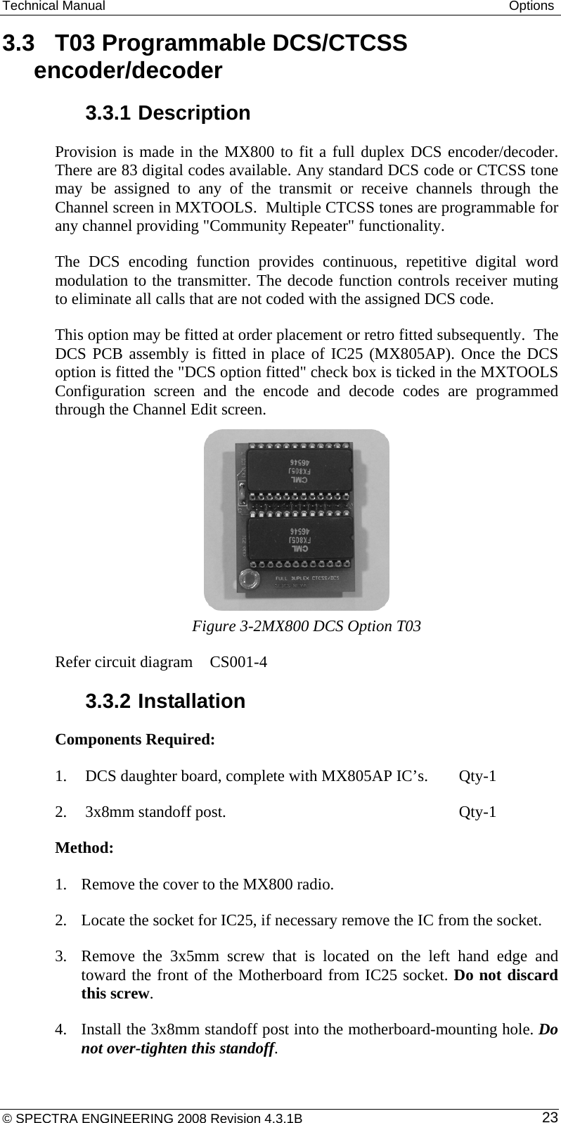 Technical Manual  Options 3.3  T03 Programmable DCS/CTCSS encoder/decoder 3.3.1 Description Provision is made in the MX800 to fit a full duplex DCS encoder/decoder. There are 83 digital codes available. Any standard DCS code or CTCSS tone may be assigned to any of the transmit or receive channels through the Channel screen in MXTOOLS.  Multiple CTCSS tones are programmable for any channel providing &quot;Community Repeater&quot; functionality.  The DCS encoding function provides continuous, repetitive digital word modulation to the transmitter. The decode function controls receiver muting to eliminate all calls that are not coded with the assigned DCS code. This option may be fitted at order placement or retro fitted subsequently.  The DCS PCB assembly is fitted in place of IC25 (MX805AP). Once the DCS option is fitted the &quot;DCS option fitted&quot; check box is ticked in the MXTOOLS Configuration screen and the encode and decode codes are programmed through the Channel Edit screen.      Figure 3-2MX800 DCS Option T03 Refer circuit diagram   CS001-4 3.3.2 Installation Components Required: 1.  DCS daughter board, complete with MX805AP IC’s.  Qty-1 2. 3x8mm standoff post.       Qty-1 Method: 1. Remove the cover to the MX800 radio. 2. Locate the socket for IC25, if necessary remove the IC from the socket. 3. Remove the 3x5mm screw that is located on the left hand edge and toward the front of the Motherboard from IC25 socket. Do not discard this screw. 4. Install the 3x8mm standoff post into the motherboard-mounting hole. Do not over-tighten this standoff. © SPECTRA ENGINEERING 2008 Revision 4.3.1B  23