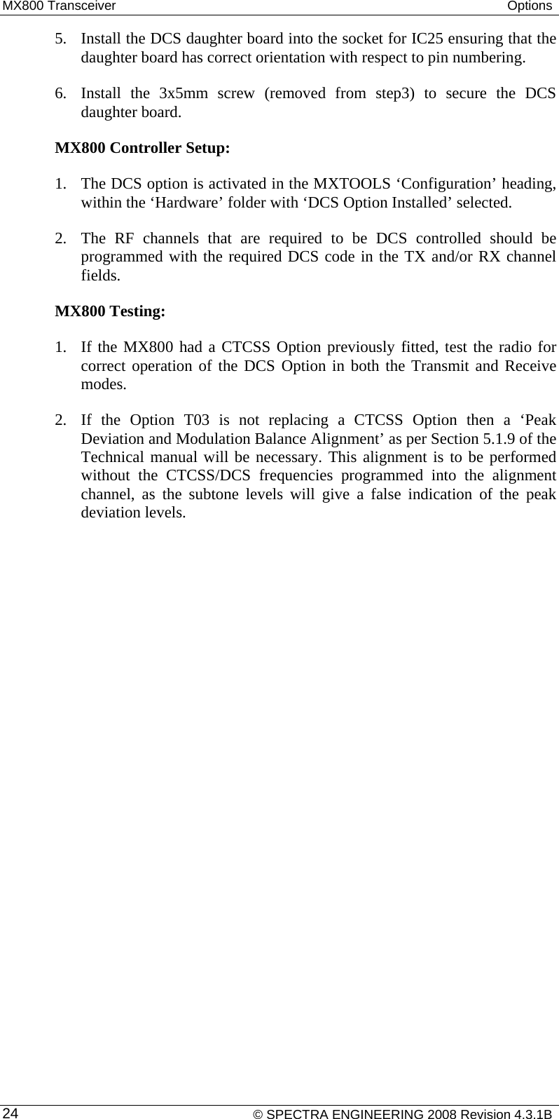 MX800 Transceiver  Options  5. Install the DCS daughter board into the socket for IC25 ensuring that the daughter board has correct orientation with respect to pin numbering.  6. Install the 3x5mm screw (removed from step3) to secure the DCS daughter board. MX800 Controller Setup: 1. The DCS option is activated in the MXTOOLS ‘Configuration’ heading, within the ‘Hardware’ folder with ‘DCS Option Installed’ selected. 2. The RF channels that are required to be DCS controlled should be programmed with the required DCS code in the TX and/or RX channel fields. MX800 Testing: 1. If the MX800 had a CTCSS Option previously fitted, test the radio for correct operation of the DCS Option in both the Transmit and Receive modes. 2. If the Option T03 is not replacing a CTCSS Option then a ‘Peak Deviation and Modulation Balance Alignment’ as per Section 5.1.9 of the Technical manual will be necessary. This alignment is to be performed without the CTCSS/DCS frequencies programmed into the alignment channel, as the subtone levels will give a false indication of the peak deviation levels.    © SPECTRA ENGINEERING 2008 Revision 4.3.1B 24