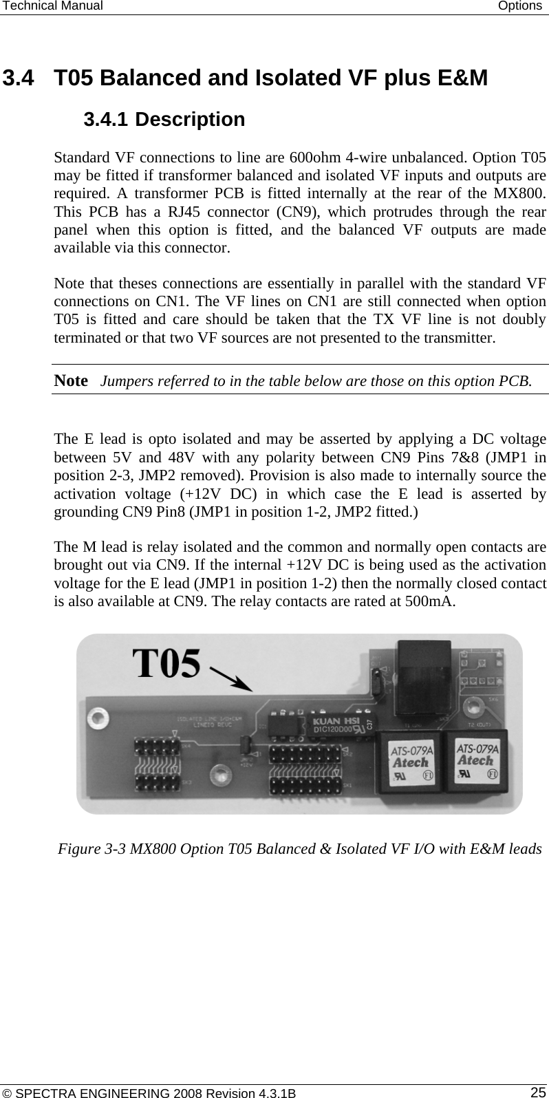 Technical Manual  Options  3.4  T05 Balanced and Isolated VF plus E&amp;M 3.4.1 Description Standard VF connections to line are 600ohm 4-wire unbalanced. Option T05 may be fitted if transformer balanced and isolated VF inputs and outputs are required. A transformer PCB is fitted internally at the rear of the MX800.  This PCB has a RJ45 connector (CN9), which protrudes through the rear panel when this option is fitted, and the balanced VF outputs are made available via this connector. Note that theses connections are essentially in parallel with the standard VF connections on CN1. The VF lines on CN1 are still connected when option T05 is fitted and care should be taken that the TX VF line is not doubly terminated or that two VF sources are not presented to the transmitter. Note Jumpers referred to in the table below are those on this option PCB.  The E lead is opto isolated and may be asserted by applying a DC voltage between 5V and 48V with any polarity between CN9 Pins 7&amp;8 (JMP1 in position 2-3, JMP2 removed). Provision is also made to internally source the activation voltage (+12V DC) in which case the E lead is asserted by grounding CN9 Pin8 (JMP1 in position 1-2, JMP2 fitted.) The M lead is relay isolated and the common and normally open contacts are brought out via CN9. If the internal +12V DC is being used as the activation voltage for the E lead (JMP1 in position 1-2) then the normally closed contact is also available at CN9. The relay contacts are rated at 500mA.       Figure 3-3 MX800 Option T05 Balanced &amp; Isolated VF I/O with E&amp;M leads 25© SPECTRA ENGINEERING 2008 Revision 4.3.1B 