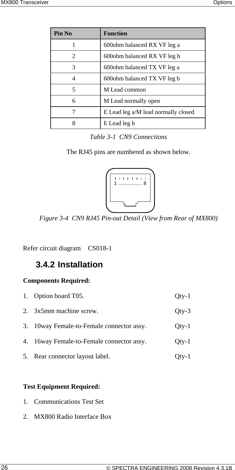 MX800 Transceiver  Options   Pin No  Function 1  600ohm balanced RX VF leg a 2  600ohm balanced RX VF leg b 3  600ohm balanced TX VF leg a 4  600ohm balanced TX VF leg b 5  M Lead common 6  M Lead normally open 7  E Lead leg a/M lead normally closed 8  E Lead leg b Table 3-1  CN9 Connections The RJ45 pins are numbered as shown below. 1 .................. 8Figure 3-4  CN9 RJ45 Pin-out Detail (View from Rear of MX800)  Refer circuit diagram   CS018-1 3.4.2 Installation Components Required: 1. Option board T05.      Qty-1 2. 3x5mm machine screw.     Qty-3 3. 10way Female-to-Female connector assy.    Qty-1 4. 16way Female-to-Female connector assy.    Qty-1 5. Rear connector layout label.        Qty-1  Test Equipment Required: 1. Communications Test Set 2. MX800 Radio Interface Box     © SPECTRA ENGINEERING 2008 Revision 4.3.1B 26