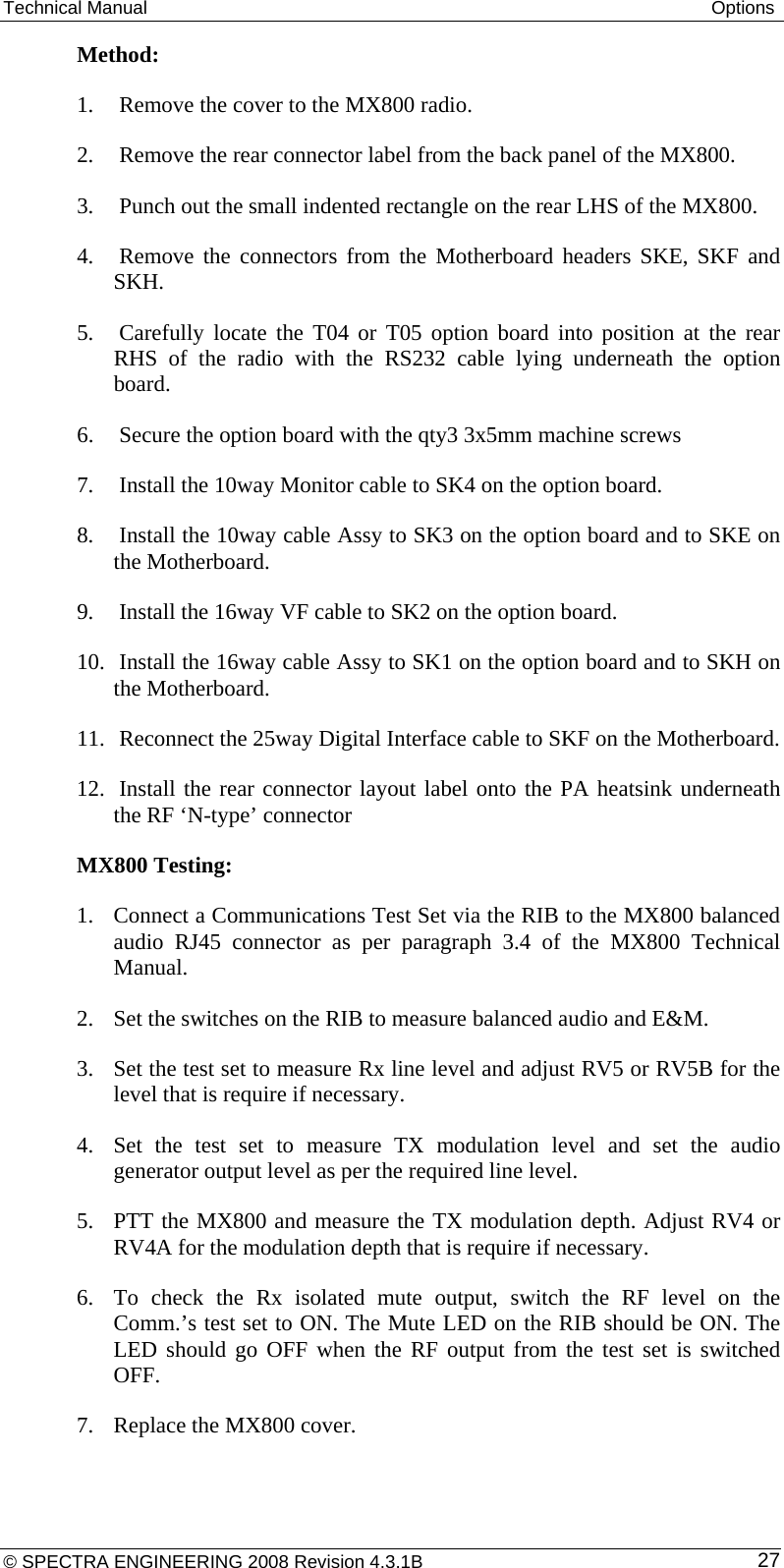 Technical Manual  Options Method: 1. Remove the cover to the MX800 radio. 2. Remove the rear connector label from the back panel of the MX800. 3. Punch out the small indented rectangle on the rear LHS of the MX800. 4. Remove the connectors from the Motherboard headers SKE, SKF and SKH. 5. Carefully locate the T04 or T05 option board into position at the rear RHS of the radio with the RS232 cable lying underneath the option board. 6. Secure the option board with the qty3 3x5mm machine screws 7. Install the 10way Monitor cable to SK4 on the option board. 8. Install the 10way cable Assy to SK3 on the option board and to SKE on the Motherboard. 9. Install the 16way VF cable to SK2 on the option board. 10. Install the 16way cable Assy to SK1 on the option board and to SKH on the Motherboard. 11. Reconnect the 25way Digital Interface cable to SKF on the Motherboard. 12. Install the rear connector layout label onto the PA heatsink underneath the RF ‘N-type’ connector MX800 Testing: 1. Connect a Communications Test Set via the RIB to the MX800 balanced audio RJ45 connector as per paragraph 3.4 of the MX800 Technical Manual. 2. Set the switches on the RIB to measure balanced audio and E&amp;M.  3. Set the test set to measure Rx line level and adjust RV5 or RV5B for the level that is require if necessary. 4. Set the test set to measure TX modulation level and set the audio generator output level as per the required line level. 5. PTT the MX800 and measure the TX modulation depth. Adjust RV4 or RV4A for the modulation depth that is require if necessary. 6. To check the Rx isolated mute output, switch the RF level on the Comm.’s test set to ON. The Mute LED on the RIB should be ON. The LED should go OFF when the RF output from the test set is switched OFF. 7. Replace the MX800 cover. © SPECTRA ENGINEERING 2008 Revision 4.3.1B  27