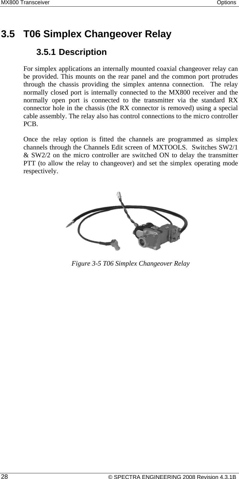 MX800 Transceiver  Options   3.5  T06 Simplex Changeover Relay 3.5.1 Description For simplex applications an internally mounted coaxial changeover relay can be provided. This mounts on the rear panel and the common port protrudes through the chassis providing the simplex antenna connection.  The relay normally closed port is internally connected to the MX800 receiver and the normally open port is connected to the transmitter via the standard RX connector hole in the chassis (the RX connector is removed) using a special cable assembly. The relay also has control connections to the micro controller PCB.  Once the relay option is fitted the channels are programmed as simplex channels through the Channels Edit screen of MXTOOLS.  Switches SW2/1 &amp; SW2/2 on the micro controller are switched ON to delay the transmitter PTT (to allow the relay to changeover) and set the simplex operating mode respectively.       Figure 3-5 T06 Simplex Changeover Relay     © SPECTRA ENGINEERING 2008 Revision 4.3.1B 28