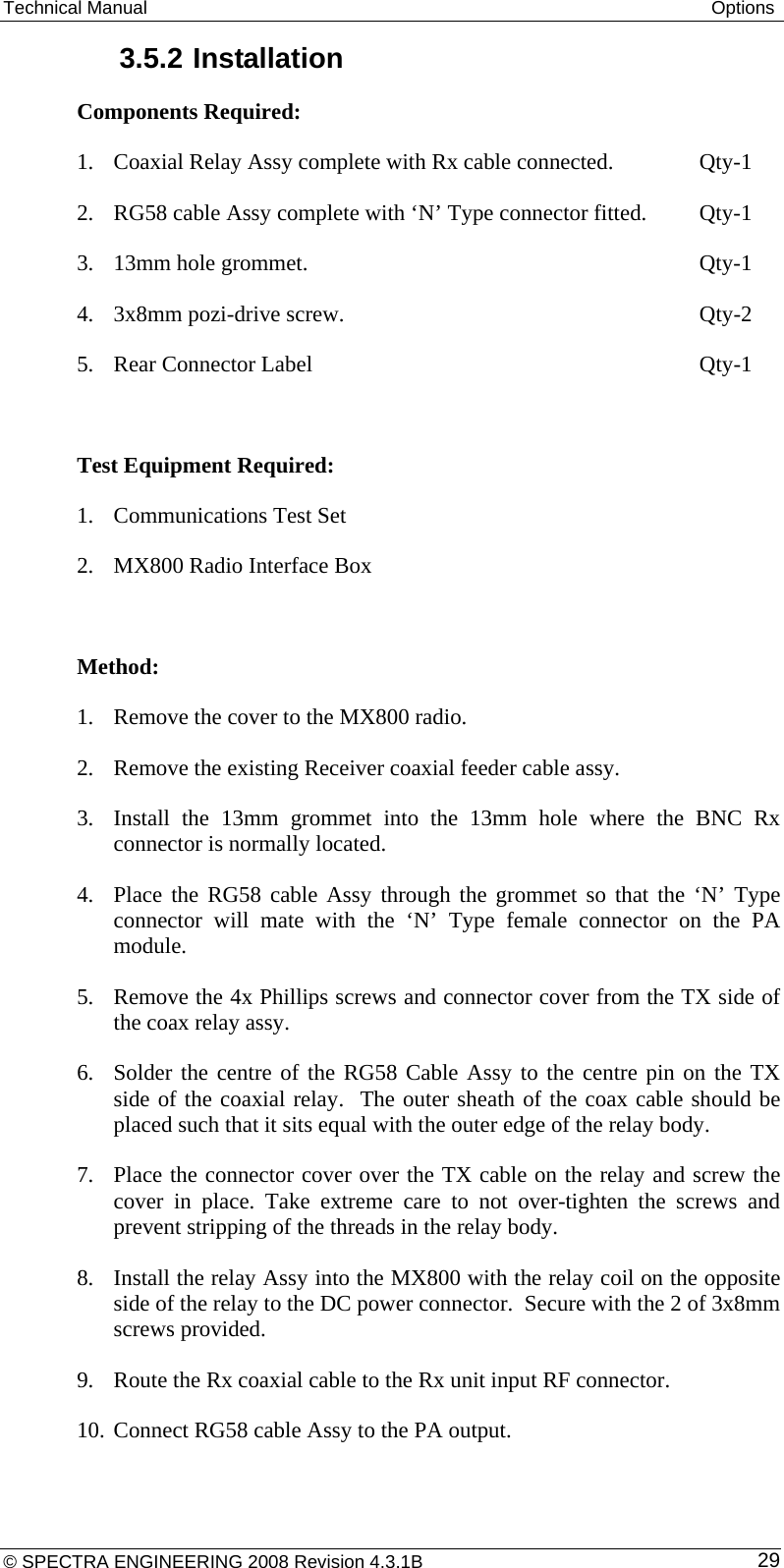 Technical Manual  Options 3.5.2 Installation Components Required:  1. Coaxial Relay Assy complete with Rx cable connected.    Qty-1 2. RG58 cable Assy complete with ‘N’ Type connector fitted.   Qty-1 3. 13mm hole grommet.       Qty-1 4. 3x8mm pozi-drive screw.       Qty-2 5. Rear Connector Label       Qty-1  Test Equipment Required: 1. Communications Test Set 2. MX800 Radio Interface Box  Method:  1. Remove the cover to the MX800 radio. 2. Remove the existing Receiver coaxial feeder cable assy. 3. Install the 13mm grommet into the 13mm hole where the BNC Rx connector is normally located. 4. Place the RG58 cable Assy through the grommet so that the ‘N’ Type connector will mate with the ‘N’ Type female connector on the PA module. 5. Remove the 4x Phillips screws and connector cover from the TX side of the coax relay assy. 6. Solder the centre of the RG58 Cable Assy to the centre pin on the TX side of the coaxial relay.  The outer sheath of the coax cable should be placed such that it sits equal with the outer edge of the relay body. 7. Place the connector cover over the TX cable on the relay and screw the cover in place. Take extreme care to not over-tighten the screws and prevent stripping of the threads in the relay body. 8. Install the relay Assy into the MX800 with the relay coil on the opposite side of the relay to the DC power connector.  Secure with the 2 of 3x8mm screws provided. 9. Route the Rx coaxial cable to the Rx unit input RF connector. 10. Connect RG58 cable Assy to the PA output. © SPECTRA ENGINEERING 2008 Revision 4.3.1B  29