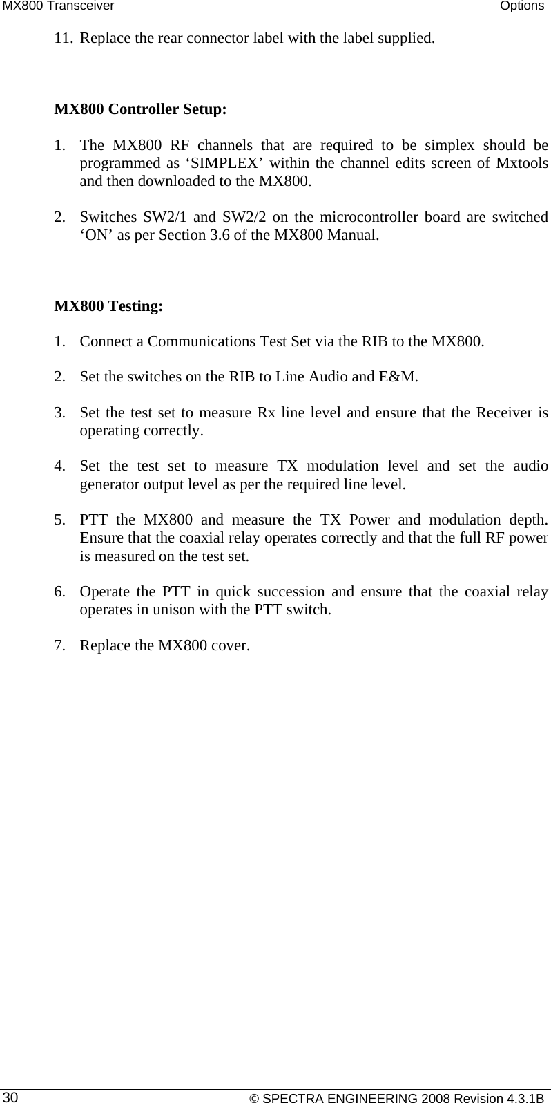 MX800 Transceiver  Options  11. Replace the rear connector label with the label supplied.  MX800 Controller Setup:  1. The MX800 RF channels that are required to be simplex should be programmed as ‘SIMPLEX’ within the channel edits screen of Mxtools and then downloaded to the MX800. 2. Switches SW2/1 and SW2/2 on the microcontroller board are switched ‘ON’ as per Section 3.6 of the MX800 Manual.  MX800 Testing: 1. Connect a Communications Test Set via the RIB to the MX800. 2. Set the switches on the RIB to Line Audio and E&amp;M.  3. Set the test set to measure Rx line level and ensure that the Receiver is operating correctly.  4. Set the test set to measure TX modulation level and set the audio generator output level as per the required line level. 5. PTT the MX800 and measure the TX Power and modulation depth. Ensure that the coaxial relay operates correctly and that the full RF power is measured on the test set. 6. Operate the PTT in quick succession and ensure that the coaxial relay operates in unison with the PTT switch. 7. Replace the MX800 cover.      © SPECTRA ENGINEERING 2008 Revision 4.3.1B 30