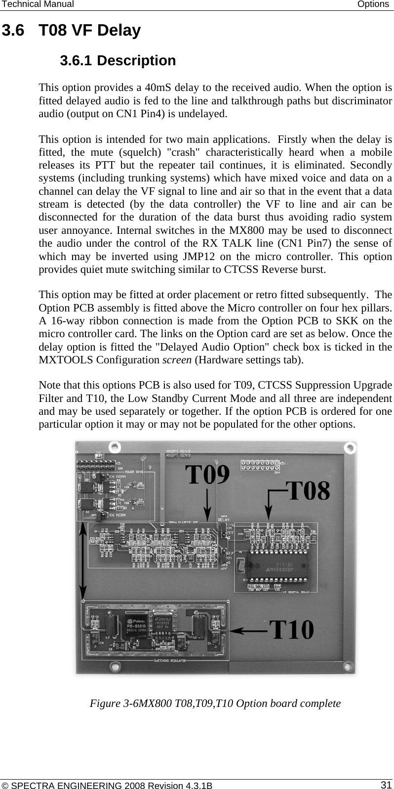 Technical Manual  Options 3.6  T08 VF Delay 3.6.1 Description This option provides a 40mS delay to the received audio. When the option is fitted delayed audio is fed to the line and talkthrough paths but discriminator audio (output on CN1 Pin4) is undelayed. This option is intended for two main applications.  Firstly when the delay is fitted, the mute (squelch) &quot;crash&quot; characteristically heard when a mobile releases its PTT but the repeater tail continues, it is eliminated. Secondly systems (including trunking systems) which have mixed voice and data on a channel can delay the VF signal to line and air so that in the event that a data stream is detected (by the data controller) the VF to line and air can be disconnected for the duration of the data burst thus avoiding radio system user annoyance. Internal switches in the MX800 may be used to disconnect the audio under the control of the RX TALK line (CN1 Pin7) the sense of which may be inverted using JMP12 on the micro controller. This option provides quiet mute switching similar to CTCSS Reverse burst. This option may be fitted at order placement or retro fitted subsequently.  The Option PCB assembly is fitted above the Micro controller on four hex pillars. A 16-way ribbon connection is made from the Option PCB to SKK on the micro controller card. The links on the Option card are set as below. Once the delay option is fitted the &quot;Delayed Audio Option&quot; check box is ticked in the MXTOOLS Configuration screen (Hardware settings tab). Note that this options PCB is also used for T09, CTCSS Suppression Upgrade Filter and T10, the Low Standby Current Mode and all three are independent and may be used separately or together. If the option PCB is ordered for one particular option it may or may not be populated for the other options.           Figure 3-6MX800 T08,T09,T10 Option board complete © SPECTRA ENGINEERING 2008 Revision 4.3.1B  31