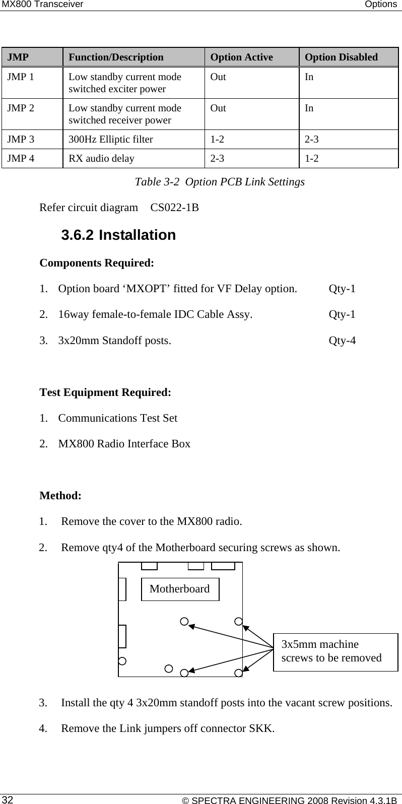 MX800 Transceiver  Options     © SPECTRA ENGINEERING 2008 Revision 4.3.1B 32 JMP  Function/Description  Option Active  Option Disabled JMP 1  Low standby current mode switched exciter power  Out In JMP 2  Low standby current mode switched receiver power  Out In JMP 3  300Hz Elliptic filter   1-2  2-3 JMP 4  RX audio delay  2-3  1-2 Table 3-2  Option PCB Link Settings Refer circuit diagram  CS022-1B 3.6.2 Installation Components Required:  1. Option board ‘MXOPT’ fitted for VF Delay option.   Qty-1 2. 16way female-to-female IDC Cable Assy.       Qty-1 3. 3x20mm Standoff posts.      Qty-4  Test Equipment Required: 1. Communications Test Set 2. MX800 Radio Interface Box  Method:  1. Remove the cover to the MX800 radio. 2. Remove qty4 of the Motherboard securing screws as shown.      3. Install the qty 4 3x20mm standoff posts into the vacant screw positions.  4. Remove the Link jumpers off connector SKK. Motherboard 3x5mm machine screws to be removed 