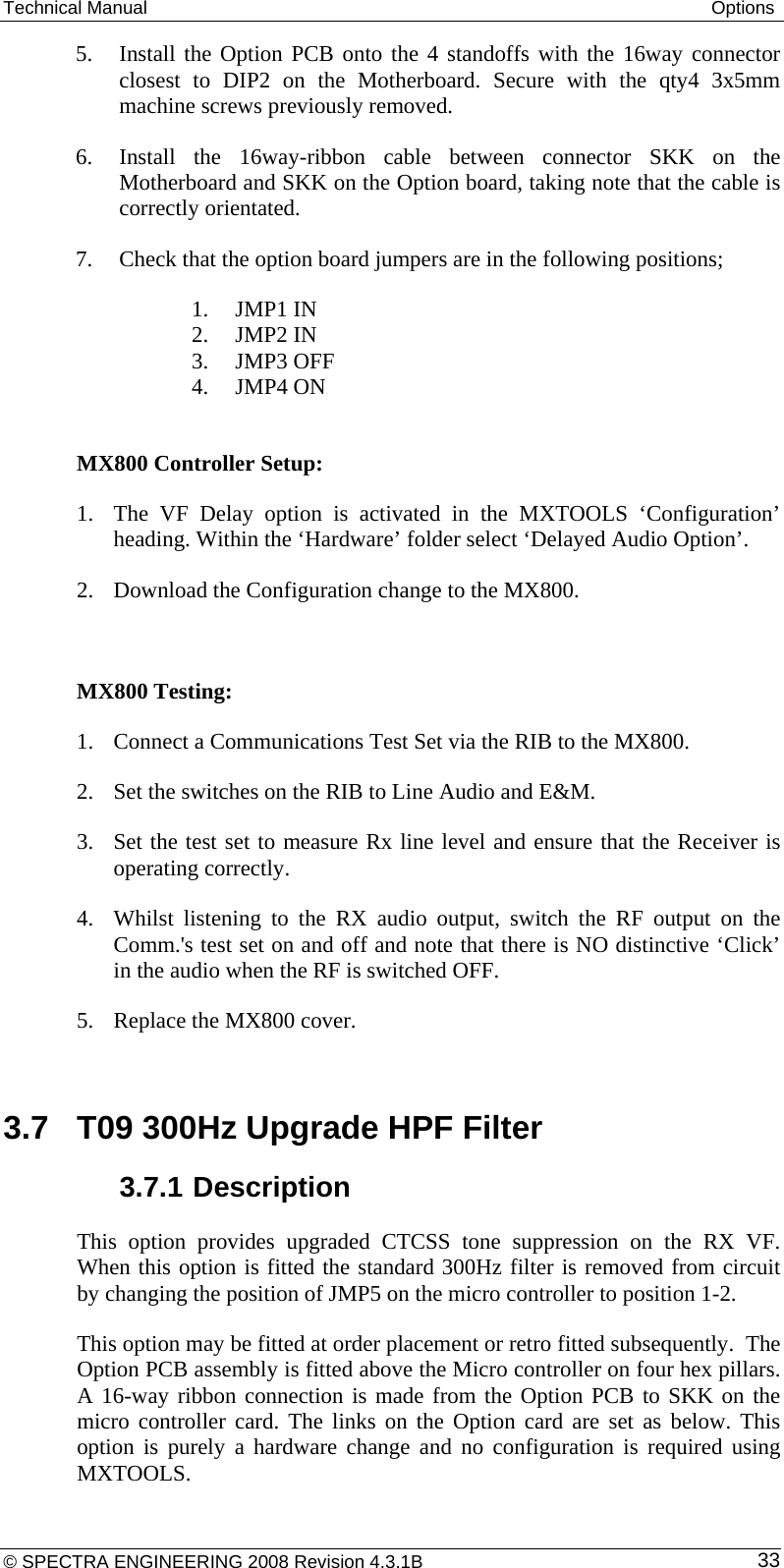 Technical Manual  Options 5. Install the Option PCB onto the 4 standoffs with the 16way connector closest to DIP2 on the Motherboard. Secure with the qty4 3x5mm machine screws previously removed. 6. Install the 16way-ribbon cable between connector SKK on the Motherboard and SKK on the Option board, taking note that the cable is correctly orientated. 7. Check that the option board jumpers are in the following positions; 1. JMP1 IN 2. JMP2 IN 3. JMP3 OFF 4. JMP4 ON  MX800 Controller Setup:   1. The VF Delay option is activated in the MXTOOLS ‘Configuration’ heading. Within the ‘Hardware’ folder select ‘Delayed Audio Option’. 2. Download the Configuration change to the MX800.  MX800 Testing: 1. Connect a Communications Test Set via the RIB to the MX800. 2. Set the switches on the RIB to Line Audio and E&amp;M.  3. Set the test set to measure Rx line level and ensure that the Receiver is operating correctly.  4. Whilst listening to the RX audio output, switch the RF output on the Comm.&apos;s test set on and off and note that there is NO distinctive ‘Click’ in the audio when the RF is switched OFF.  5. Replace the MX800 cover.  3.7  T09 300Hz Upgrade HPF Filter 3.7.1 Description This option provides upgraded CTCSS tone suppression on the RX VF. When this option is fitted the standard 300Hz filter is removed from circuit by changing the position of JMP5 on the micro controller to position 1-2. This option may be fitted at order placement or retro fitted subsequently.  The Option PCB assembly is fitted above the Micro controller on four hex pillars. A 16-way ribbon connection is made from the Option PCB to SKK on the micro controller card. The links on the Option card are set as below. This option is purely a hardware change and no configuration is required using MXTOOLS. © SPECTRA ENGINEERING 2008 Revision 4.3.1B  33