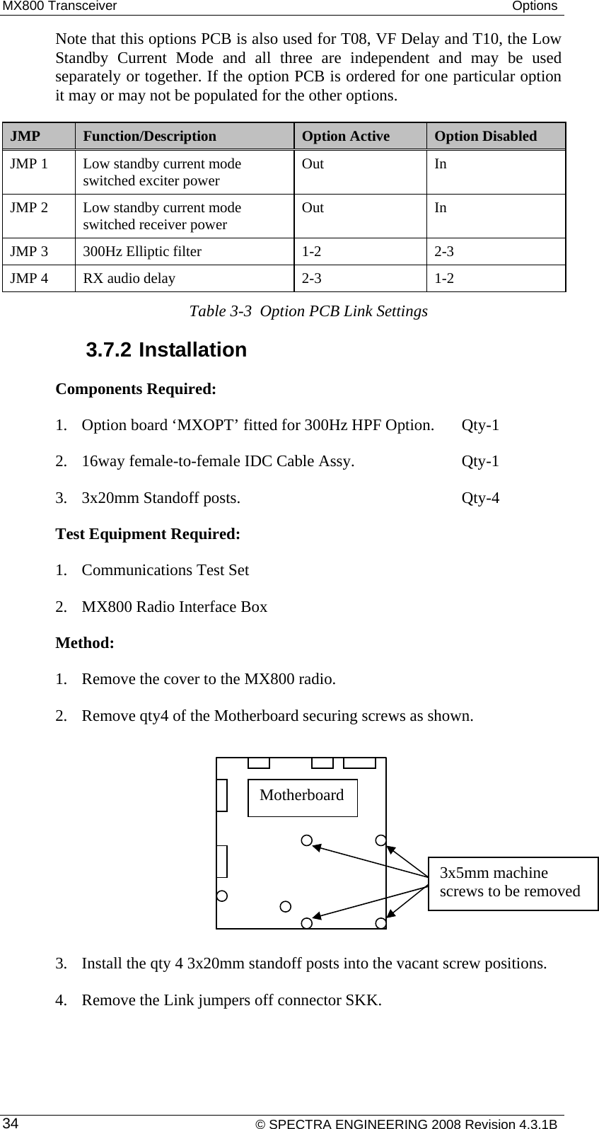 MX800 Transceiver  Options     © SPECTRA ENGINEERING 2008 Revision 4.3.1B 34Note that this options PCB is also used for T08, VF Delay and T10, the Low Standby Current Mode and all three are independent and may be used separately or together. If the option PCB is ordered for one particular option it may or may not be populated for the other options. JMP  Function/Description  Option Active  Option Disabled JMP 1  Low standby current mode switched exciter power  Out In JMP 2  Low standby current mode switched receiver power  Out In JMP 3  300Hz Elliptic filter   1-2  2-3 JMP 4  RX audio delay  2-3  1-2 Table 3-3  Option PCB Link Settings 3.7.2 Installation Components Required:  1. Option board ‘MXOPT’ fitted for 300Hz HPF Option.  Qty-1 2. 16way female-to-female IDC Cable Assy.       Qty-1 3. 3x20mm Standoff posts.      Qty-4 Test Equipment Required: 1. Communications Test Set 2. MX800 Radio Interface Box Method:  1. Remove the cover to the MX800 radio. 2. Remove qty4 of the Motherboard securing screws as shown.           3. Install the qty 4 3x20mm standoff posts into the vacant screw positions.  4. Remove the Link jumpers off connector SKK. Motherboard 3x5mm machine screws to be removed 