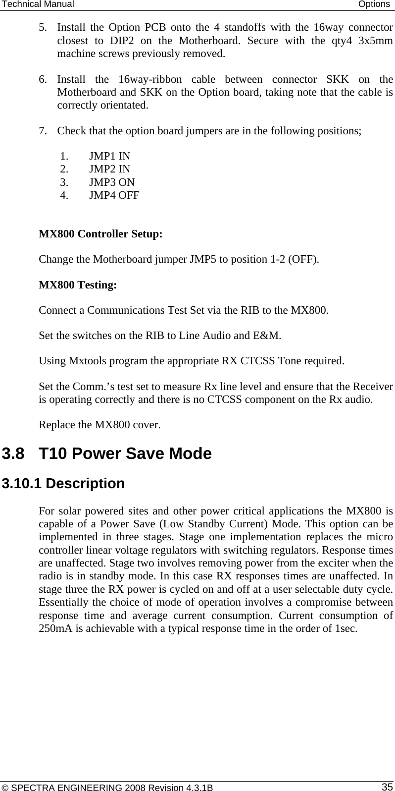 Technical Manual  Options 5. Install the Option PCB onto the 4 standoffs with the 16way connector closest to DIP2 on the Motherboard. Secure with the qty4 3x5mm machine screws previously removed. 6. Install the 16way-ribbon cable between connector SKK on the Motherboard and SKK on the Option board, taking note that the cable is correctly orientated. 7. Check that the option board jumpers are in the following positions;  1. JMP1 IN  2. JMP2 IN  3. JMP3 ON  4. JMP4 OFF  MX800 Controller Setup: Change the Motherboard jumper JMP5 to position 1-2 (OFF). MX800 Testing: Connect a Communications Test Set via the RIB to the MX800. Set the switches on the RIB to Line Audio and E&amp;M.  Using Mxtools program the appropriate RX CTCSS Tone required. Set the Comm.’s test set to measure Rx line level and ensure that the Receiver is operating correctly and there is no CTCSS component on the Rx audio.   Replace the MX800 cover. 3.8  T10 Power Save Mode 3.10.1 Description For solar powered sites and other power critical applications the MX800 is capable of a Power Save (Low Standby Current) Mode. This option can be implemented in three stages. Stage one implementation replaces the micro controller linear voltage regulators with switching regulators. Response times are unaffected. Stage two involves removing power from the exciter when the radio is in standby mode. In this case RX responses times are unaffected. In stage three the RX power is cycled on and off at a user selectable duty cycle. Essentially the choice of mode of operation involves a compromise between response time and average current consumption. Current consumption of 250mA is achievable with a typical response time in the order of 1sec. © SPECTRA ENGINEERING 2008 Revision 4.3.1B  35