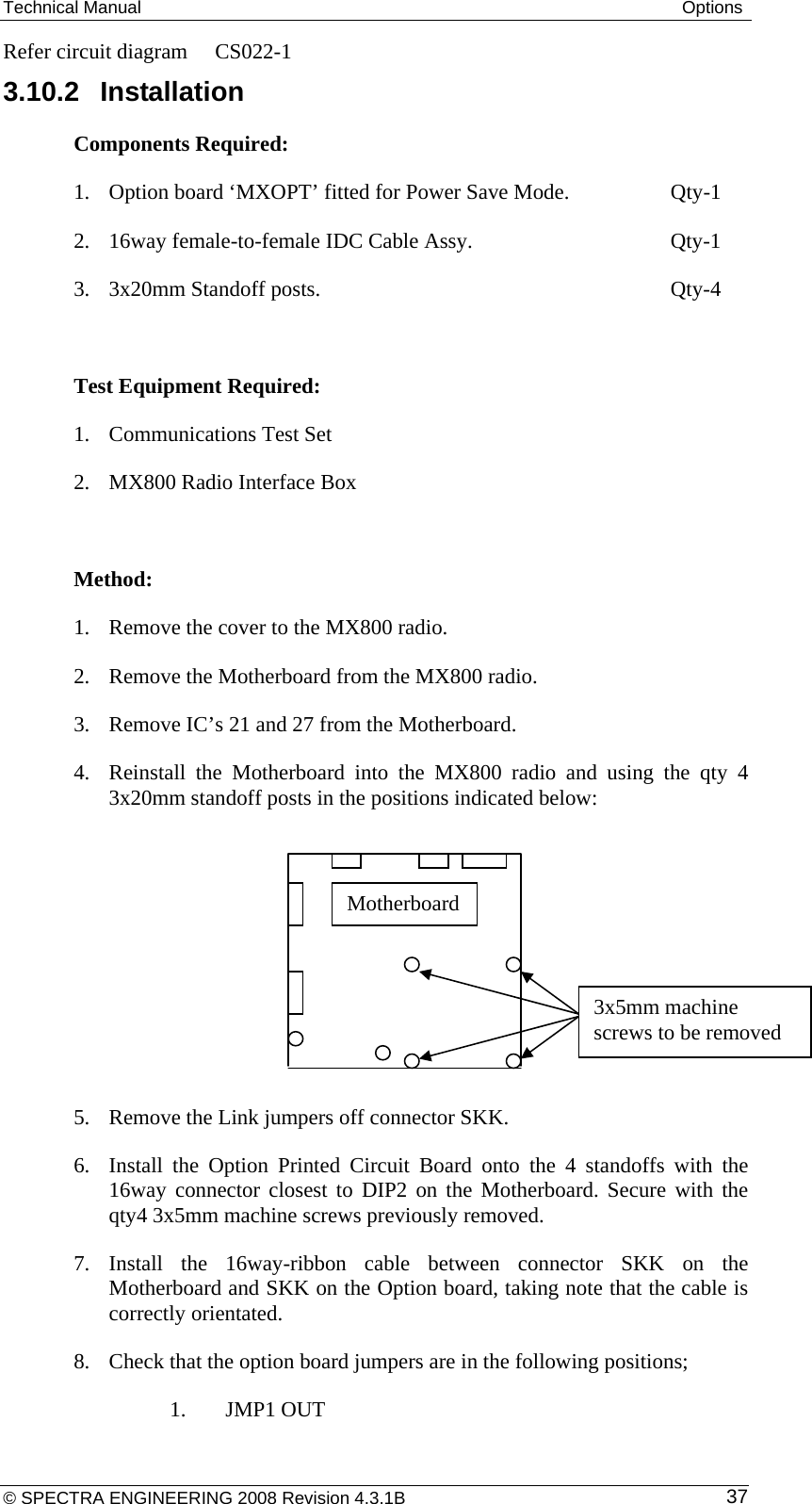 Technical Manual  Options © SPECTRA ENGINEERING 2008 Revision 4.3.1B  37Refer circuit diagram  CS022-1 3.10.2 Installation Components Required:  1. Option board ‘MXOPT’ fitted for Power Save Mode.    Qty-1 2. 16way female-to-female IDC Cable Assy.         Qty-1 3. 3x20mm Standoff posts.       Qty-4  Test Equipment Required: 1. Communications Test Set 2. MX800 Radio Interface Box  Method:  1. Remove the cover to the MX800 radio. 2. Remove the Motherboard from the MX800 radio. 3. Remove IC’s 21 and 27 from the Motherboard. 4. Reinstall the Motherboard into the MX800 radio and using the qty 4 3x20mm standoff posts in the positions indicated below:           5. Remove the Link jumpers off connector SKK. 6. Install the Option Printed Circuit Board onto the 4 standoffs with the 16way connector closest to DIP2 on the Motherboard. Secure with the qty4 3x5mm machine screws previously removed. 7. Install the 16way-ribbon cable between connector SKK on the Motherboard and SKK on the Option board, taking note that the cable is correctly orientated. 8. Check that the option board jumpers are in the following positions;    1. JMP1 OUT Motherboard 3x5mm machine screws to be removed 