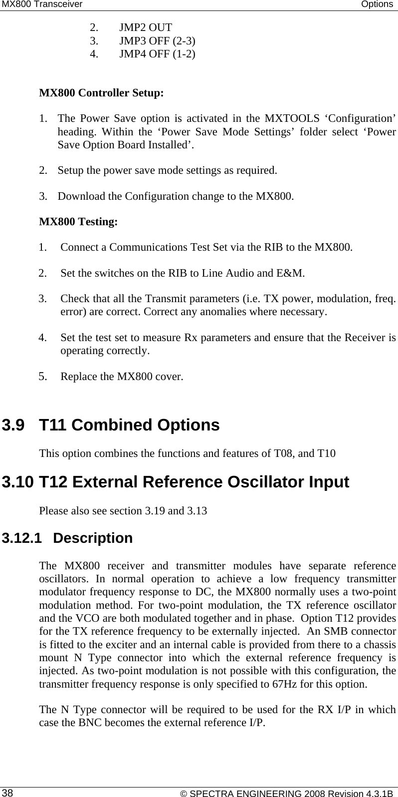 MX800 Transceiver  Options     2. JMP2 OUT    3. JMP3 OFF (2-3)    4. JMP4 OFF (1-2)  MX800 Controller Setup: 1. The Power Save option is activated in the MXTOOLS ‘Configuration’ heading. Within the ‘Power Save Mode Settings’ folder select ‘Power Save Option Board Installed’. 2. Setup the power save mode settings as required. 3. Download the Configuration change to the MX800. MX800 Testing: 1. Connect a Communications Test Set via the RIB to the MX800. 2. Set the switches on the RIB to Line Audio and E&amp;M.  3. Check that all the Transmit parameters (i.e. TX power, modulation, freq. error) are correct. Correct any anomalies where necessary. 4. Set the test set to measure Rx parameters and ensure that the Receiver is operating correctly.   5. Replace the MX800 cover.  3.9  T11 Combined Options This option combines the functions and features of T08, and T10 3.10 T12 External Reference Oscillator Input Please also see section 3.19 and 3.13 3.12.1 Description The MX800 receiver and transmitter modules have separate reference oscillators. In normal operation to achieve a low frequency transmitter modulator frequency response to DC, the MX800 normally uses a two-point modulation method. For two-point modulation, the TX reference oscillator and the VCO are both modulated together and in phase.  Option T12 provides for the TX reference frequency to be externally injected.  An SMB connector is fitted to the exciter and an internal cable is provided from there to a chassis mount N Type connector into which the external reference frequency is injected. As two-point modulation is not possible with this configuration, the transmitter frequency response is only specified to 67Hz for this option. The N Type connector will be required to be used for the RX I/P in which case the BNC becomes the external reference I/P.    © SPECTRA ENGINEERING 2008 Revision 4.3.1B 38