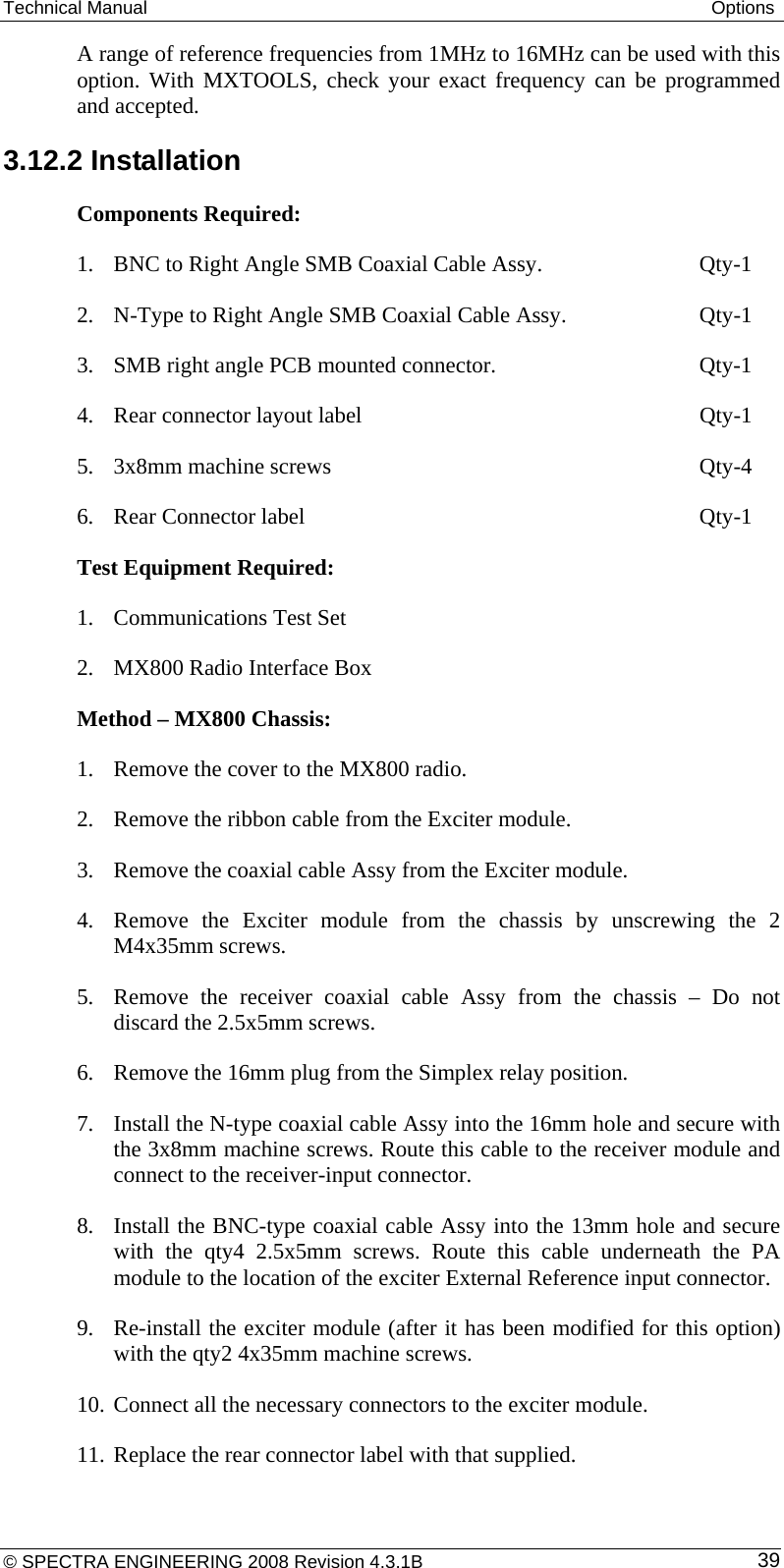 Technical Manual  Options A range of reference frequencies from 1MHz to 16MHz can be used with this option. With MXTOOLS, check your exact frequency can be programmed and accepted. 3.12.2 Installation Components Required:  1. BNC to Right Angle SMB Coaxial Cable Assy.      Qty-1 2. N-Type to Right Angle SMB Coaxial Cable Assy.      Qty-1 3. SMB right angle PCB mounted connector.        Qty-1 4. Rear connector layout label            Qty-1 5. 3x8mm machine screws       Qty-4 6. Rear Connector label       Qty-1 Test Equipment Required: 1. Communications Test Set 2. MX800 Radio Interface Box Method – MX800 Chassis:  1. Remove the cover to the MX800 radio. 2. Remove the ribbon cable from the Exciter module. 3. Remove the coaxial cable Assy from the Exciter module.  4. Remove the Exciter module from the chassis by unscrewing the 2 M4x35mm screws. 5. Remove the receiver coaxial cable Assy from the chassis – Do not discard the 2.5x5mm screws. 6. Remove the 16mm plug from the Simplex relay position. 7. Install the N-type coaxial cable Assy into the 16mm hole and secure with the 3x8mm machine screws. Route this cable to the receiver module and connect to the receiver-input connector. 8. Install the BNC-type coaxial cable Assy into the 13mm hole and secure with the qty4 2.5x5mm screws. Route this cable underneath the PA module to the location of the exciter External Reference input connector. 9. Re-install the exciter module (after it has been modified for this option) with the qty2 4x35mm machine screws. 10. Connect all the necessary connectors to the exciter module. 11. Replace the rear connector label with that supplied. © SPECTRA ENGINEERING 2008 Revision 4.3.1B  39