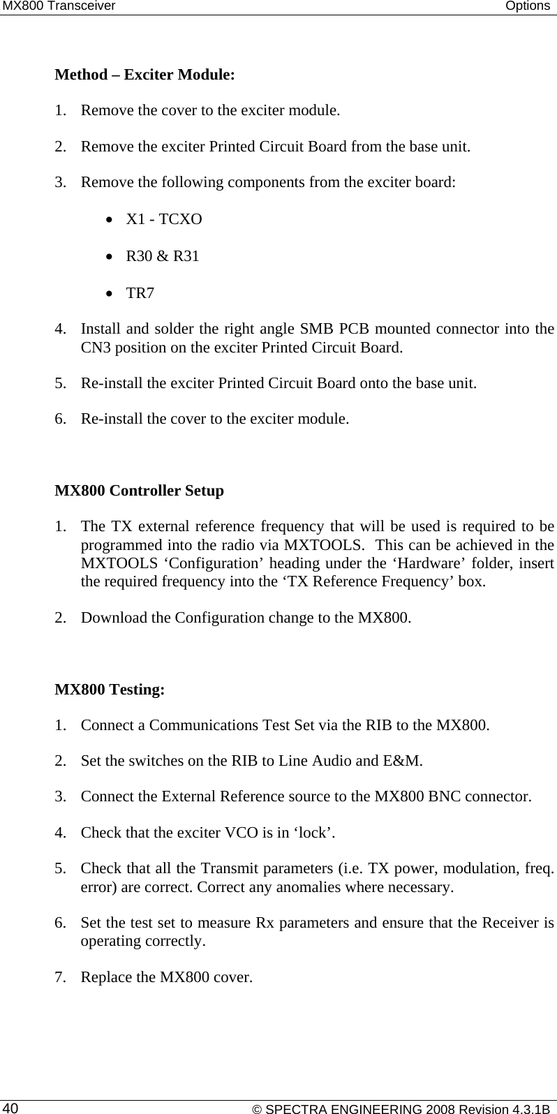 MX800 Transceiver  Options   Method – Exciter Module: 1. Remove the cover to the exciter module. 2. Remove the exciter Printed Circuit Board from the base unit. 3. Remove the following components from the exciter board: • X1 - TCXO • R30 &amp; R31 • TR7 4. Install and solder the right angle SMB PCB mounted connector into the CN3 position on the exciter Printed Circuit Board. 5. Re-install the exciter Printed Circuit Board onto the base unit. 6. Re-install the cover to the exciter module.  MX800 Controller Setup  1. The TX external reference frequency that will be used is required to be programmed into the radio via MXTOOLS.  This can be achieved in the MXTOOLS ‘Configuration’ heading under the ‘Hardware’ folder, insert the required frequency into the ‘TX Reference Frequency’ box. 2. Download the Configuration change to the MX800.  MX800 Testing: 1. Connect a Communications Test Set via the RIB to the MX800. 2. Set the switches on the RIB to Line Audio and E&amp;M.  3. Connect the External Reference source to the MX800 BNC connector. 4. Check that the exciter VCO is in ‘lock’. 5. Check that all the Transmit parameters (i.e. TX power, modulation, freq. error) are correct. Correct any anomalies where necessary. 6. Set the test set to measure Rx parameters and ensure that the Receiver is operating correctly.  7. Replace the MX800 cover.     © SPECTRA ENGINEERING 2008 Revision 4.3.1B 40