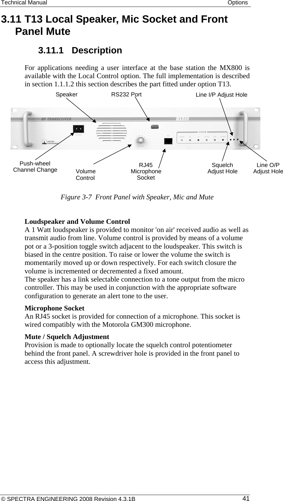 Technical Manual  Options © SPECTRA ENGINEERING 2008 Revision 4.3.1B  413.11 T13 Local Speaker, Mic Socket and Front Panel Mute 3.11.1  Description For applications needing a user interface at the base station the MX800 is available with the Local Control option. The full implementation is described in section 1.1.1.2 this section describes the part fitted under option T13.       Figure 3-7  Front Panel with Speaker, Mic and Mute  Loudspeaker and Volume Control  A 1 Watt loudspeaker is provided to monitor &apos;on air&apos; received audio as well as transmit audio from line. Volume control is provided by means of a volume pot or a 3-position toggle switch adjacent to the loudspeaker. This switch is biased in the centre position. To raise or lower the volume the switch is momentarily moved up or down respectively. For each switch closure the volume is incremented or decremented a fixed amount.  The speaker has a link selectable connection to a tone output from the micro controller. This may be used in conjunction with the appropriate software configuration to generate an alert tone to the user. Microphone Socket  An RJ45 socket is provided for connection of a microphone. This socket is wired compatibly with the Motorola GM300 microphone. Mute / Squelch Adjustment  Provision is made to optionally locate the squelch control potentiometer behind the front panel. A screwdriver hole is provided in the front panel to access this adjustment. RS232 Port Line I/P Adjust HoleSpeakePush-wheelChannel ChangerVolumeControlRJ45MicrophoneSocketSquelchAdjust Hole Line O/PAdjust Hole