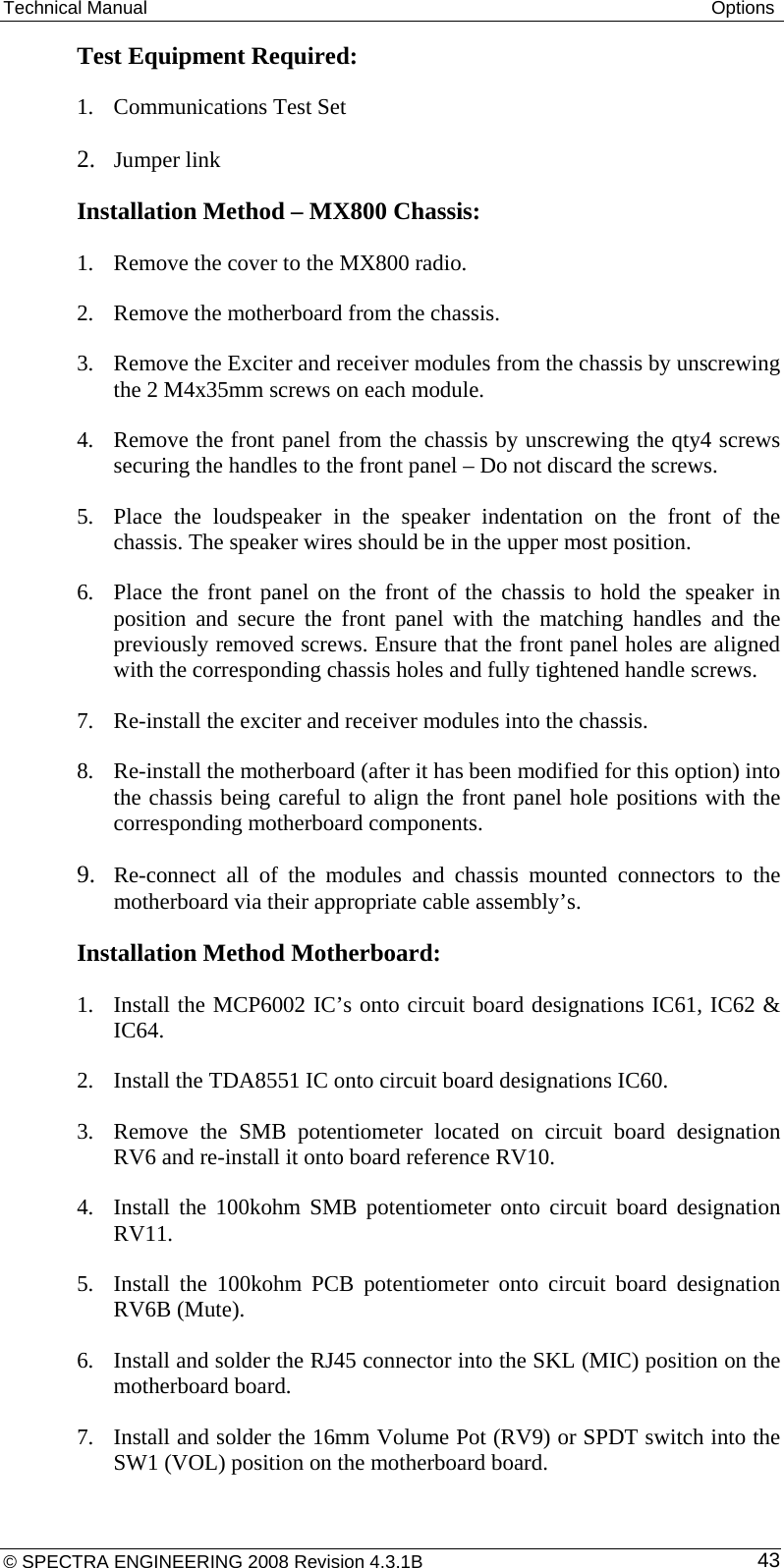 Technical Manual  Options Test Equipment Required: 1. Communications Test Set 2. Jumper link Installation Method – MX800 Chassis:  1. Remove the cover to the MX800 radio. 2. Remove the motherboard from the chassis. 3. Remove the Exciter and receiver modules from the chassis by unscrewing the 2 M4x35mm screws on each module. 4. Remove the front panel from the chassis by unscrewing the qty4 screws securing the handles to the front panel – Do not discard the screws. 5. Place the loudspeaker in the speaker indentation on the front of the chassis. The speaker wires should be in the upper most position.  6. Place the front panel on the front of the chassis to hold the speaker in position and secure the front panel with the matching handles and the previously removed screws. Ensure that the front panel holes are aligned with the corresponding chassis holes and fully tightened handle screws. 7. Re-install the exciter and receiver modules into the chassis. 8. Re-install the motherboard (after it has been modified for this option) into the chassis being careful to align the front panel hole positions with the corresponding motherboard components. 9. Re-connect all of the modules and chassis mounted connectors to the motherboard via their appropriate cable assembly’s.  Installation Method Motherboard: 1. Install the MCP6002 IC’s onto circuit board designations IC61, IC62 &amp; IC64. 2. Install the TDA8551 IC onto circuit board designations IC60. 3. Remove the SMB potentiometer located on circuit board designation RV6 and re-install it onto board reference RV10. 4. Install the 100kohm SMB potentiometer onto circuit board designation RV11. 5. Install the 100kohm PCB potentiometer onto circuit board designation RV6B (Mute).  6. Install and solder the RJ45 connector into the SKL (MIC) position on the motherboard board. 7. Install and solder the 16mm Volume Pot (RV9) or SPDT switch into the SW1 (VOL) position on the motherboard board. © SPECTRA ENGINEERING 2008 Revision 4.3.1B  43