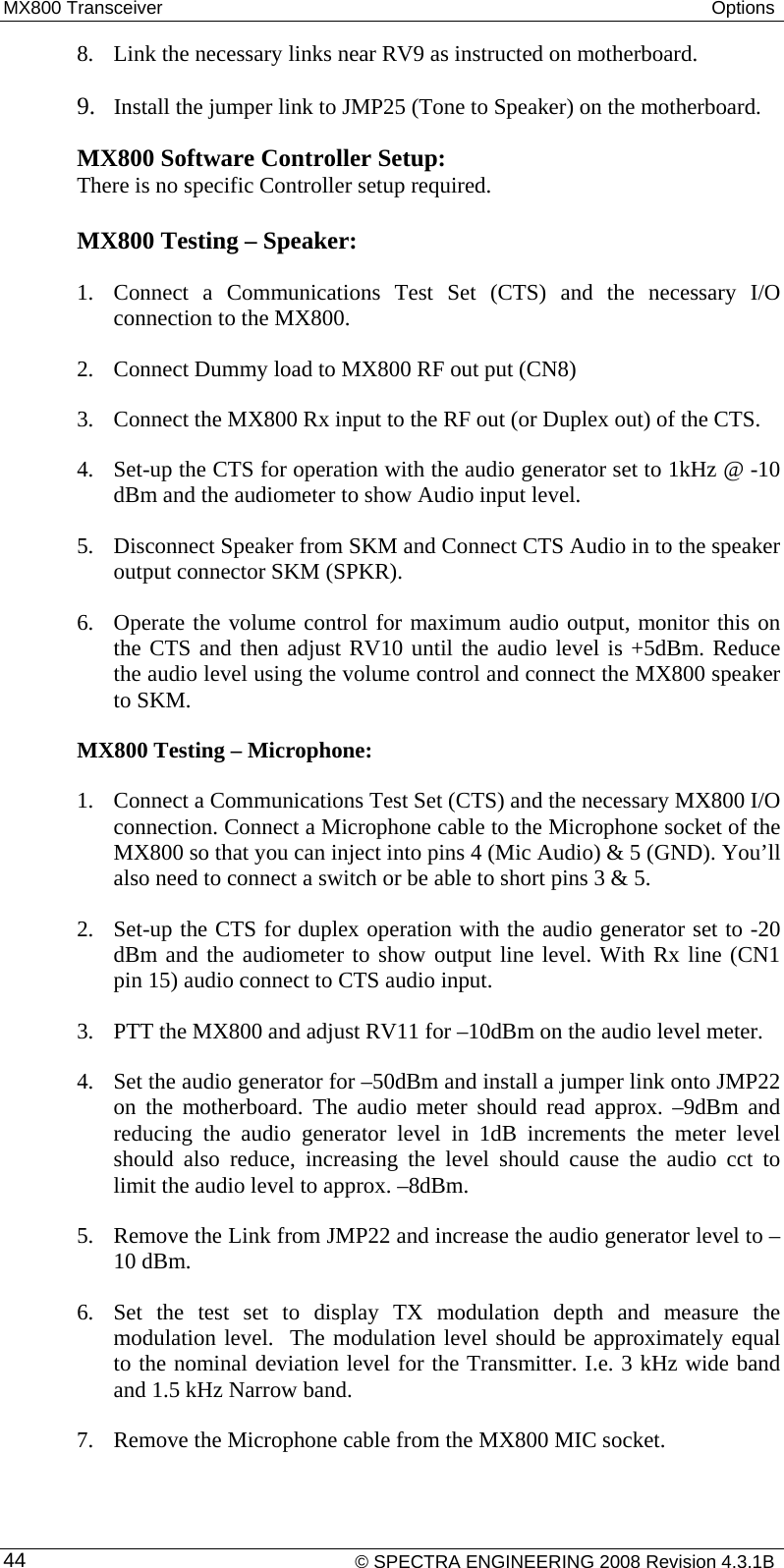 MX800 Transceiver  Options  8. Link the necessary links near RV9 as instructed on motherboard.   9. Install the jumper link to JMP25 (Tone to Speaker) on the motherboard. MX800 Software Controller Setup:  There is no specific Controller setup required.  MX800 Testing – Speaker: 1. Connect a Communications Test Set (CTS) and the necessary I/O connection to the MX800. 2. Connect Dummy load to MX800 RF out put (CN8) 3. Connect the MX800 Rx input to the RF out (or Duplex out) of the CTS. 4. Set-up the CTS for operation with the audio generator set to 1kHz @ -10 dBm and the audiometer to show Audio input level. 5. Disconnect Speaker from SKM and Connect CTS Audio in to the speaker output connector SKM (SPKR). 6. Operate the volume control for maximum audio output, monitor this on the CTS and then adjust RV10 until the audio level is +5dBm. Reduce the audio level using the volume control and connect the MX800 speaker to SKM. MX800 Testing – Microphone:     1. Connect a Communications Test Set (CTS) and the necessary MX800 I/O connection. Connect a Microphone cable to the Microphone socket of the MX800 so that you can inject into pins 4 (Mic Audio) &amp; 5 (GND). You’ll also need to connect a switch or be able to short pins 3 &amp; 5. 2. Set-up the CTS for duplex operation with the audio generator set to -20 dBm and the audiometer to show output line level. With Rx line (CN1 pin 15) audio connect to CTS audio input. 3. PTT the MX800 and adjust RV11 for –10dBm on the audio level meter. 4. Set the audio generator for –50dBm and install a jumper link onto JMP22 on the motherboard. The audio meter should read approx. –9dBm and reducing the audio generator level in 1dB increments the meter level should also reduce, increasing the level should cause the audio cct to limit the audio level to approx. –8dBm. 5. Remove the Link from JMP22 and increase the audio generator level to –10 dBm. 6. Set the test set to display TX modulation depth and measure the modulation level.  The modulation level should be approximately equal to the nominal deviation level for the Transmitter. I.e. 3 kHz wide band and 1.5 kHz Narrow band.  7. Remove the Microphone cable from the MX800 MIC socket.    © SPECTRA ENGINEERING 2008 Revision 4.3.1B 44