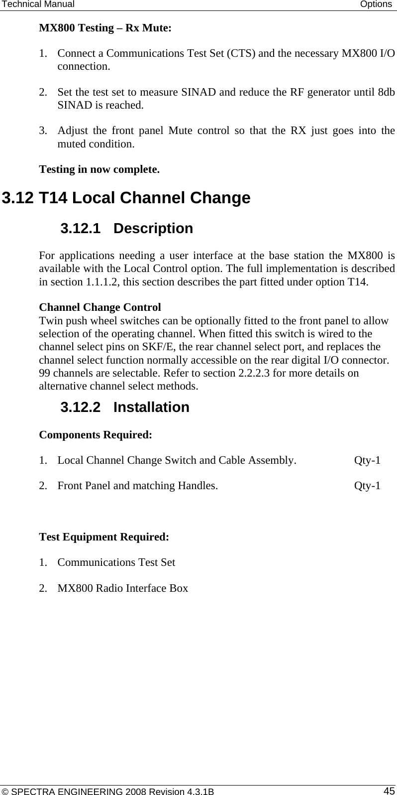 Technical Manual  Options MX800 Testing – Rx Mute: 1. Connect a Communications Test Set (CTS) and the necessary MX800 I/O connection. 2. Set the test set to measure SINAD and reduce the RF generator until 8db SINAD is reached. 3. Adjust the front panel Mute control so that the RX just goes into the muted condition. Testing in now complete. 3.12 T14 Local Channel Change  3.12.1  Description For applications needing a user interface at the base station the MX800 is available with the Local Control option. The full implementation is described in section 1.1.1.2, this section describes the part fitted under option T14. Channel Change Control  Twin push wheel switches can be optionally fitted to the front panel to allow selection of the operating channel. When fitted this switch is wired to the channel select pins on SKF/E, the rear channel select port, and replaces the channel select function normally accessible on the rear digital I/O connector. 99 channels are selectable. Refer to section 2.2.2.3 for more details on alternative channel select methods.  3.12.2  Installation Components Required:  1. Local Channel Change Switch and Cable Assembly.    Qty-1 2. Front Panel and matching Handles.          Qty-1  Test Equipment Required: 1. Communications Test Set 2. MX800 Radio Interface Box © SPECTRA ENGINEERING 2008 Revision 4.3.1B  45