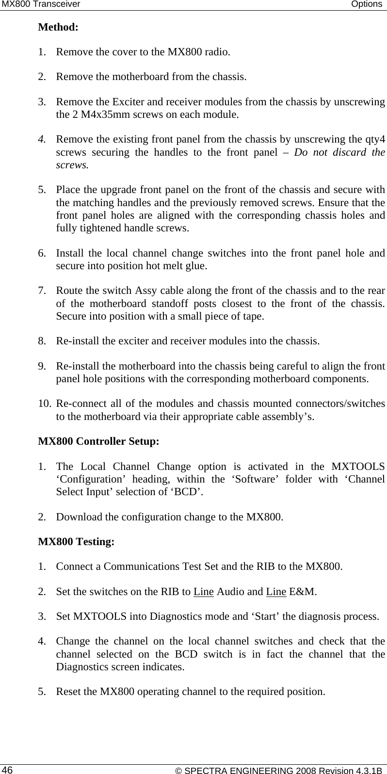 MX800 Transceiver  Options  Method:  1. Remove the cover to the MX800 radio. 2. Remove the motherboard from the chassis. 3. Remove the Exciter and receiver modules from the chassis by unscrewing the 2 M4x35mm screws on each module. 4. Remove the existing front panel from the chassis by unscrewing the qty4 screws securing the handles to the front panel – Do not discard the screws. 5. Place the upgrade front panel on the front of the chassis and secure with the matching handles and the previously removed screws. Ensure that the front panel holes are aligned with the corresponding chassis holes and fully tightened handle screws. 6. Install the local channel change switches into the front panel hole and secure into position hot melt glue. 7. Route the switch Assy cable along the front of the chassis and to the rear of the motherboard standoff posts closest to the front of the chassis. Secure into position with a small piece of tape. 8. Re-install the exciter and receiver modules into the chassis. 9. Re-install the motherboard into the chassis being careful to align the front panel hole positions with the corresponding motherboard components. 10. Re-connect all of the modules and chassis mounted connectors/switches to the motherboard via their appropriate cable assembly’s. MX800 Controller Setup:  1. The Local Channel Change option is activated in the MXTOOLS ‘Configuration’ heading, within the ‘Software’ folder with ‘Channel Select Input’ selection of ‘BCD’. 2. Download the configuration change to the MX800. MX800 Testing: 1. Connect a Communications Test Set and the RIB to the MX800. 2. Set the switches on the RIB to Line Audio and Line E&amp;M.  3. Set MXTOOLS into Diagnostics mode and ‘Start’ the diagnosis process. 4. Change the channel on the local channel switches and check that the channel selected on the BCD switch is in fact the channel that the Diagnostics screen indicates. 5. Reset the MX800 operating channel to the required position.     © SPECTRA ENGINEERING 2008 Revision 4.3.1B 46