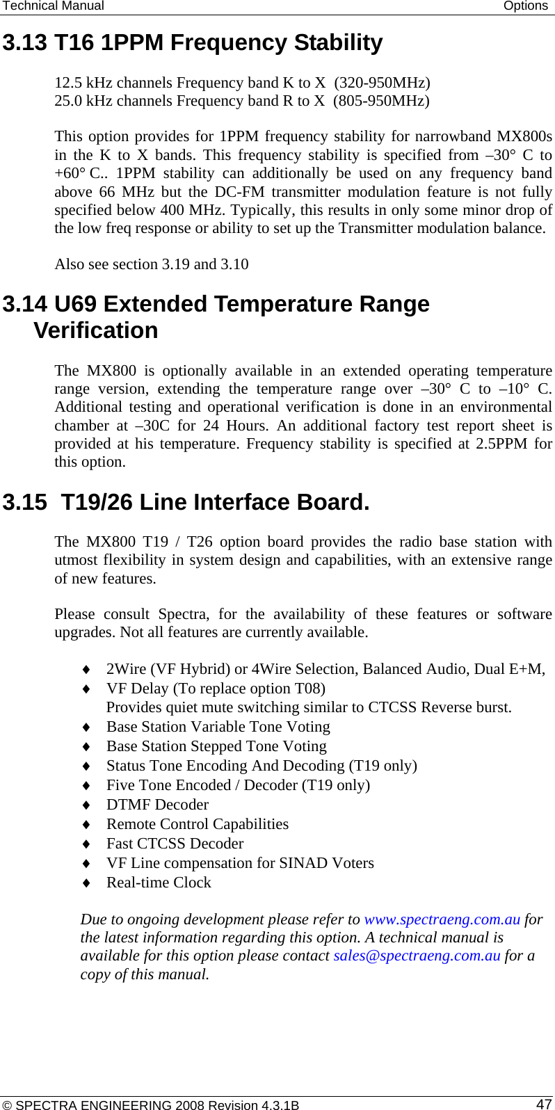 Technical Manual  Options 3.13 T16 1PPM Frequency Stability  12.5 kHz channels Frequency band K to X  (320-950MHz) 25.0 kHz channels Frequency band R to X  (805-950MHz) This option provides for 1PPM frequency stability for narrowband MX800s in the K to X bands. This frequency stability is specified from –30° C to +60° C.. 1PPM stability can additionally be used on any frequency band above 66 MHz but the DC-FM transmitter modulation feature is not fully specified below 400 MHz. Typically, this results in only some minor drop of the low freq response or ability to set up the Transmitter modulation balance. Also see section 3.19 and 3.10 3.14 U69 Extended Temperature Range Verification The MX800 is optionally available in an extended operating temperature range version, extending the temperature range over –30° C to –10° C. Additional testing and operational verification is done in an environmental chamber at –30C for 24 Hours. An additional factory test report sheet is provided at his temperature. Frequency stability is specified at 2.5PPM for this option. 3.15  T19/26 Line Interface Board. The MX800 T19 / T26 option board provides the radio base station with utmost flexibility in system design and capabilities, with an extensive range of new features.  Please consult Spectra, for the availability of these features or software upgrades. Not all features are currently available. ♦ 2Wire (VF Hybrid) or 4Wire Selection, Balanced Audio, Dual E+M, ♦ VF Delay (To replace option T08)  Provides quiet mute switching similar to CTCSS Reverse burst. ♦ Base Station Variable Tone Voting ♦ Base Station Stepped Tone Voting ♦ Status Tone Encoding And Decoding (T19 only) ♦ Five Tone Encoded / Decoder (T19 only) ♦ DTMF Decoder ♦ Remote Control Capabilities ♦ Fast CTCSS Decoder ♦ VF Line compensation for SINAD Voters ♦ Real-time Clock  Due to ongoing development please refer to www.spectraeng.com.au for the latest information regarding this option. A technical manual is available for this option please contact sales@spectraeng.com.au for a copy of this manual. © SPECTRA ENGINEERING 2008 Revision 4.3.1B  47