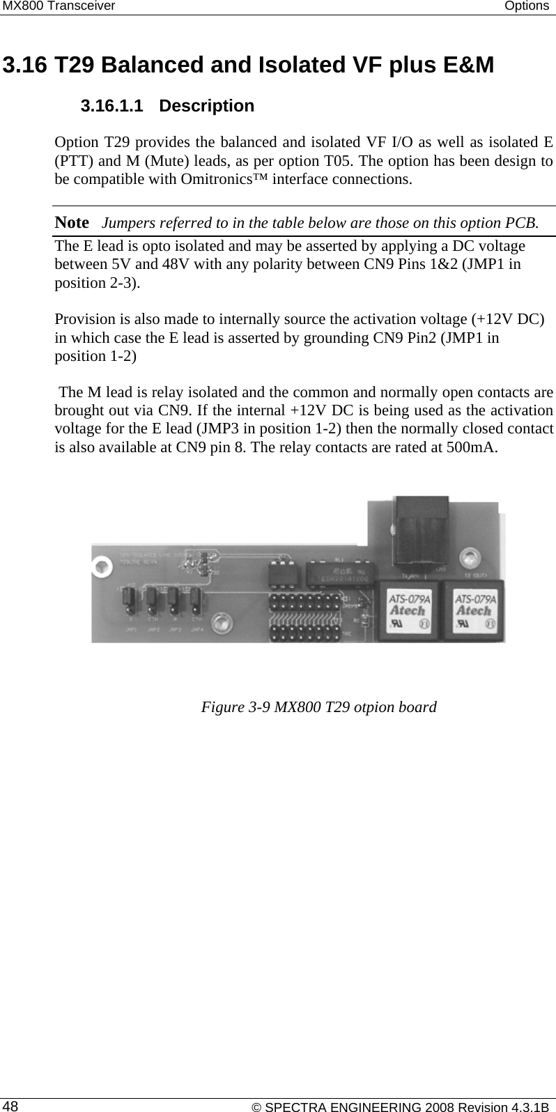 MX800 Transceiver  Options   3.16 T29 Balanced and Isolated VF plus E&amp;M  3.16.1.1  Description  Option T29 provides the balanced and isolated VF I/O as well as isolated E (PTT) and M (Mute) leads, as per option T05. The option has been design to be compatible with Omitronics™ interface connections.  Note Jumpers referred to in the table below are those on this option PCB. The E lead is opto isolated and may be asserted by applying a DC voltage between 5V and 48V with any polarity between CN9 Pins 1&amp;2 (JMP1 in position 2-3).   Provision is also made to internally source the activation voltage (+12V DC) in which case the E lead is asserted by grounding CN9 Pin2 (JMP1 in position 1-2)  The M lead is relay isolated and the common and normally open contacts are brought out via CN9. If the internal +12V DC is being used as the activation voltage for the E lead (JMP3 in position 1-2) then the normally closed contact is also available at CN9 pin 8. The relay contacts are rated at 500mA.          Figure 3-9 MX800 T29 otpion board    © SPECTRA ENGINEERING 2008 Revision 4.3.1B 48