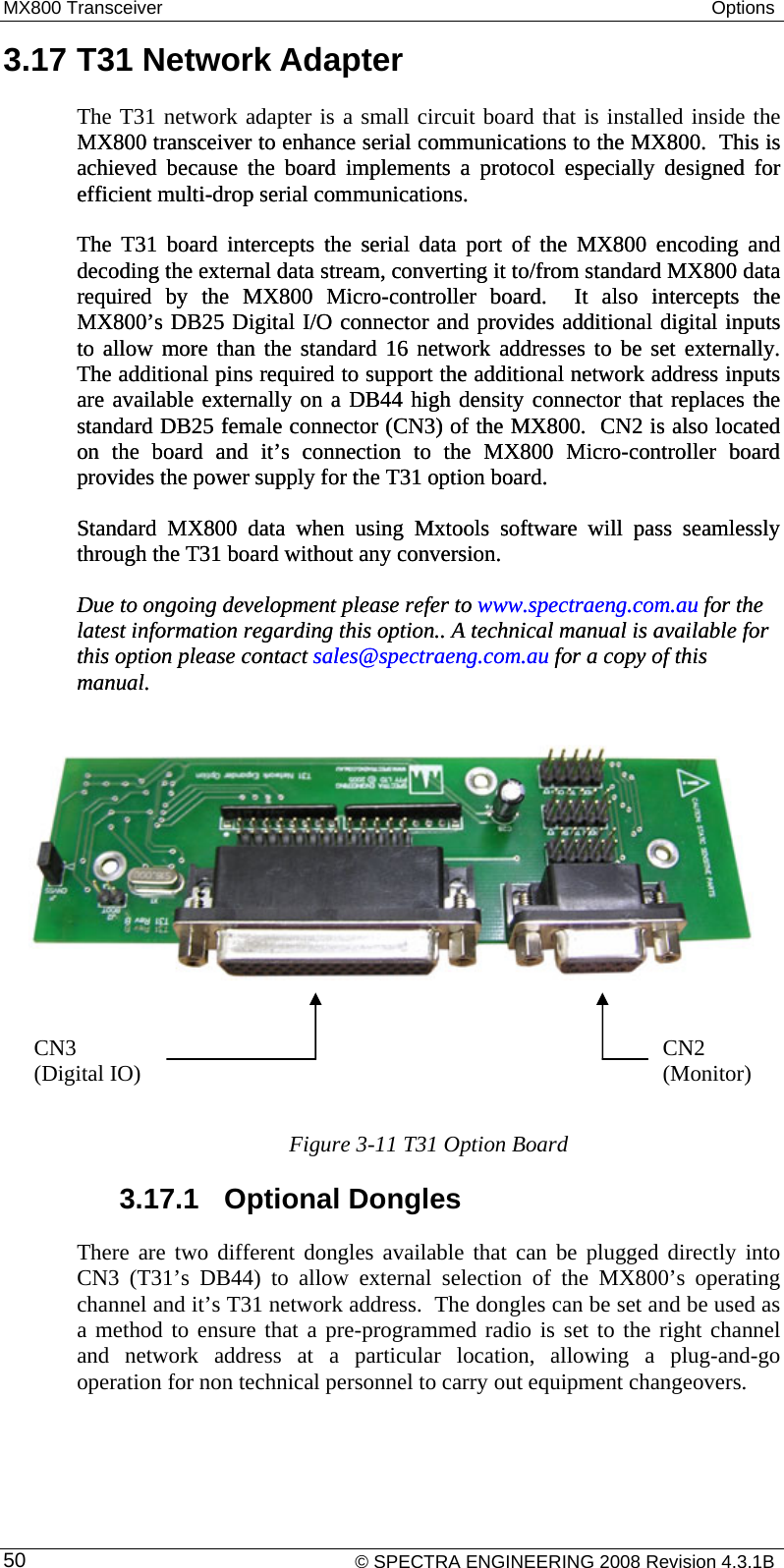 MX800 Transceiver  Options     © SPECTRA ENGINEERING 2008 Revision 4.3.1B 503.17 T31 Network Adapter The T31 network adapter is a small circuit board that is installed inside the MX800 transceiver to enhance serial communications to the MX800.  This is achieved because the board implements a protocol especially designed for efficient multi-drop serial communications.  MX800 transceiver to enhance serial communications to the MX800.  This is achieved because the board implements a protocol especially designed for efficient multi-drop serial communications. The T31 board intercepts the serial data port of the MX800 encoding and decoding the external data stream, converting it to/from standard MX800 data required by the MX800 Micro-controller board.  It also intercepts the MX800’s DB25 Digital I/O connector and provides additional digital inputs to allow more than the standard 16 network addresses to be set externally.  The additional pins required to support the additional network address inputs are available externally on a DB44 high density connector that replaces the standard DB25 female connector (CN3) of the MX800.  CN2 is also located on the board and it’s connection to the MX800 Micro-controller board provides the power supply for the T31 option board. The T31 board intercepts the serial data port of the MX800 encoding and decoding the external data stream, converting it to/from standard MX800 data required by the MX800 Micro-controller board.  It also intercepts the MX800’s DB25 Digital I/O connector and provides additional digital inputs to allow more than the standard 16 network addresses to be set externally.  The additional pins required to support the additional network address inputs are available externally on a DB44 high density connector that replaces the standard DB25 female connector (CN3) of the MX800.  CN2 is also located on the board and it’s connection to the MX800 Micro-controller board provides the power supply for the T31 option board. Standard MX800 data when using Mxtools software will pass seamlessly through the T31 board without any conversion. Standard MX800 data when using Mxtools software will pass seamlessly through the T31 board without any conversion. Due to ongoing development please refer to www.spectraeng.com.au for the latest information regarding this option.. A technical manual is available for this option please contact sales@spectraeng.com.au for a copy of this manual. Due to ongoing development please refer to   www.spectraeng.com.au for the latest information regarding this option.. A technical manual is available for this option please contact sales@spectraeng.com.au for a copy of this manual.     Figure 3-11 T31 Option Board 3.17.1  Optional Dongles There are two different dongles available that can be plugged directly into CN3 (T31’s DB44) to allow external selection of the MX800’s operating channel and it’s T31 network address.  The dongles can be set and be used as a method to ensure that a pre-programmed radio is set to the right channel and network address at a particular location, allowing a plug-and-go operation for non technical personnel to carry out equipment changeovers. CN3 (Digital IO)  CN2 (Monitor) 