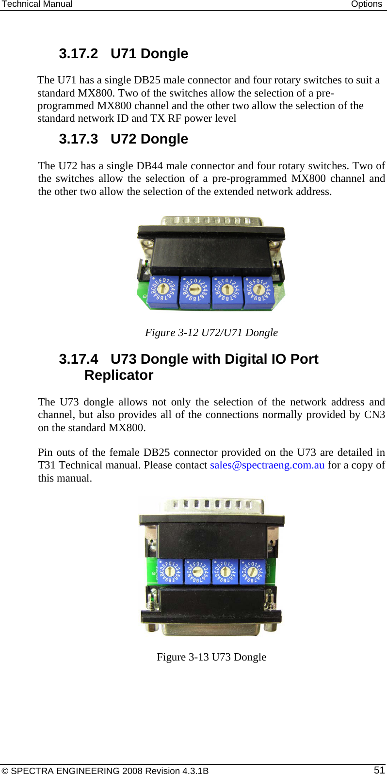 Technical Manual  Options  3.17.2  U71 Dongle The U71 has a single DB25 male connector and four rotary switches to suit a standard MX800. Two of the switches allow the selection of a pre-programmed MX800 channel and the other two allow the selection of the standard network ID and TX RF power level 3.17.3  U72 Dongle The U72 has a single DB44 male connector and four rotary switches. Two of the switches allow the selection of a pre-programmed MX800 channel and the other two allow the selection of the extended network address.  Figure 3-12 U72/U71 Dongle 3.17.4  U73 Dongle with Digital IO Port Replicator The U73 dongle allows not only the selection of the network address and channel, but also provides all of the connections normally provided by CN3 on the standard MX800. Pin outs of the female DB25 connector provided on the U73 are detailed in T31 Technical manual. Please contact sales@spectraeng.com.au for a copy of this manual.  Figure 3-13 U73 Dongle © SPECTRA ENGINEERING 2008 Revision 4.3.1B  51