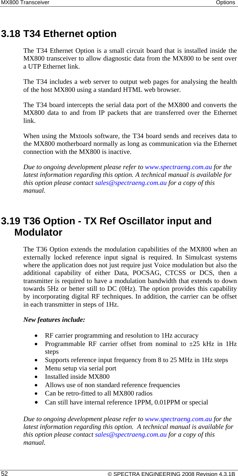 MX800 Transceiver  Options   3.18 T34 Ethernet option  The T34 Ethernet Option is a small circuit board that is installed inside the MX800 transceiver to allow diagnostic data from the MX800 to be sent over a UTP Ethernet link. The T34 includes a web server to output web pages for analysing the health of the host MX800 using a standard HTML web browser. The T34 board intercepts the serial data port of the MX800 and converts the MX800 data to and from IP packets that are transferred over the Ethernet link. When using the Mxtools software, the T34 board sends and receives data to the MX800 motherboard normally as long as communication via the Ethernet connection with the MX800 is inactive. Due to ongoing development please refer to www.spectraeng.com.au for the latest information regarding this option. A technical manual is available for this option please contact sales@spectraeng.com.au for a copy of this manual.  3.19 T36 Option - TX Ref Oscillator input and Modulator The T36 Option extends the modulation capabilities of the MX800 when an externally locked reference input signal is required. In Simulcast systems where the application does not just require just Voice modulation but also the additional capability of either Data, POCSAG, CTCSS or DCS, then a transmitter is required to have a modulation bandwidth that extends to down towards 5Hz or better still to DC (0Hz). The option provides this capability by incorporating digital RF techniques. In addition, the carrier can be offset in each transmitter in steps of 1Hz. New features include:  • RF carrier programming and resolution to 1Hz accuracy • Programmable RF carrier offset from nominal to ±25 kHz in 1Hz steps  • Supports reference input frequency from 8 to 25 MHz in 1Hz steps • Menu setup via serial port • Installed inside MX800 • Allows use of non standard reference frequencies • Can be retro-fitted to all MX800 radios • Can still have internal reference 1PPM, 0.01PPM or special  Due to ongoing development please refer to www.spectraeng.com.au for the latest information regarding this option.  A technical manual is available for this option please contact sales@spectraeng.com.au for a copy of this manual.   © SPECTRA ENGINEERING 2008 Revision 4.3.1B 52