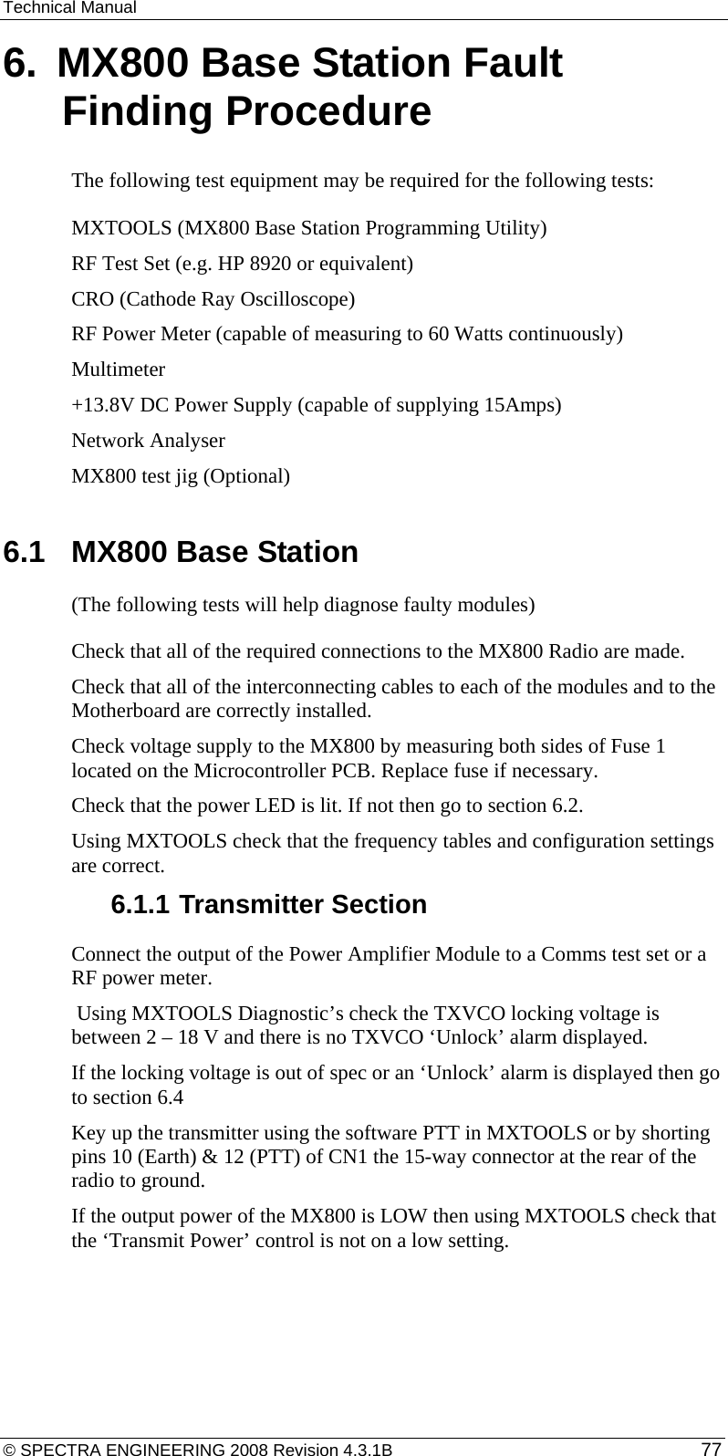 Technical Manual 6.  MX800 Base Station Fault Finding Procedure The following test equipment may be required for the following tests: MXTOOLS (MX800 Base Station Programming Utility) RF Test Set (e.g. HP 8920 or equivalent) CRO (Cathode Ray Oscilloscope) RF Power Meter (capable of measuring to 60 Watts continuously) Multimeter +13.8V DC Power Supply (capable of supplying 15Amps) Network Analyser MX800 test jig (Optional)  6.1  MX800 Base Station (The following tests will help diagnose faulty modules) Check that all of the required connections to the MX800 Radio are made. Check that all of the interconnecting cables to each of the modules and to the Motherboard are correctly installed. Check voltage supply to the MX800 by measuring both sides of Fuse 1 located on the Microcontroller PCB. Replace fuse if necessary. Check that the power LED is lit. If not then go to section 6.2. Using MXTOOLS check that the frequency tables and configuration settings are correct. 6.1.1 Transmitter Section Connect the output of the Power Amplifier Module to a Comms test set or a RF power meter.  Using MXTOOLS Diagnostic’s check the TXVCO locking voltage is between 2 – 18 V and there is no TXVCO ‘Unlock’ alarm displayed.  If the locking voltage is out of spec or an ‘Unlock’ alarm is displayed then go to section 6.4 Key up the transmitter using the software PTT in MXTOOLS or by shorting pins 10 (Earth) &amp; 12 (PTT) of CN1 the 15-way connector at the rear of the radio to ground. If the output power of the MX800 is LOW then using MXTOOLS check that the ‘Transmit Power’ control is not on a low setting. © SPECTRA ENGINEERING 2008 Revision 4.3.1B  77