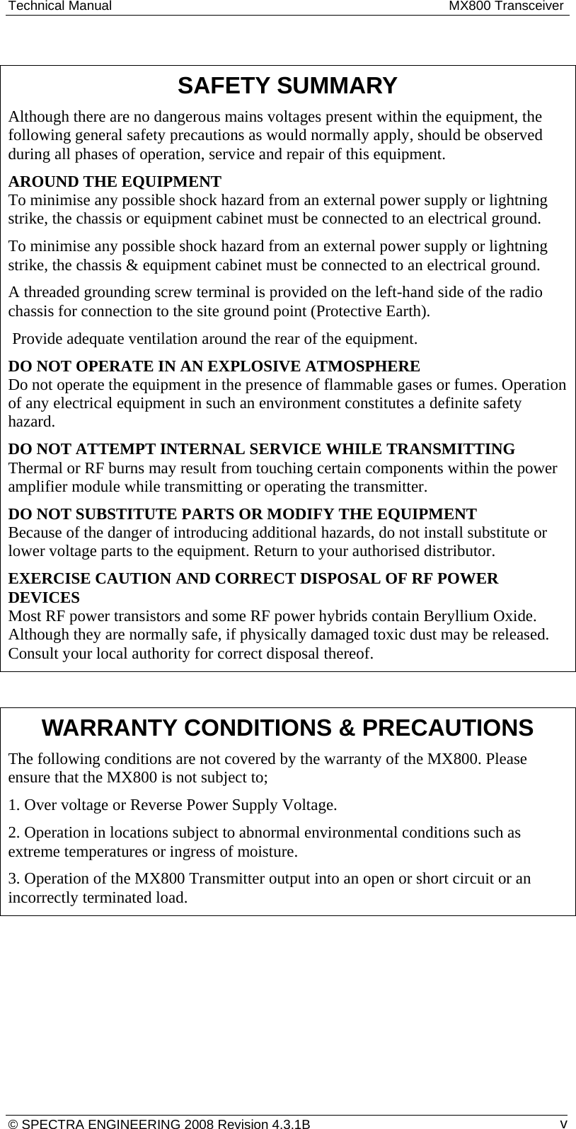 Technical Manual  MX800 Transceiver © SPECTRA ENGINEERING 2008 Revision 4.3.1B  v SAFETY SUMMARY Although there are no dangerous mains voltages present within the equipment, the following general safety precautions as would normally apply, should be observed during all phases of operation, service and repair of this equipment. AROUND THE EQUIPMENT To minimise any possible shock hazard from an external power supply or lightning strike, the chassis or equipment cabinet must be connected to an electrical ground. To minimise any possible shock hazard from an external power supply or lightning strike, the chassis &amp; equipment cabinet must be connected to an electrical ground. A threaded grounding screw terminal is provided on the left-hand side of the radio chassis for connection to the site ground point (Protective Earth).   Provide adequate ventilation around the rear of the equipment. DO NOT OPERATE IN AN EXPLOSIVE ATMOSPHERE Do not operate the equipment in the presence of flammable gases or fumes. Operation of any electrical equipment in such an environment constitutes a definite safety hazard. DO NOT ATTEMPT INTERNAL SERVICE WHILE TRANSMITTING Thermal or RF burns may result from touching certain components within the power amplifier module while transmitting or operating the transmitter. DO NOT SUBSTITUTE PARTS OR MODIFY THE EQUIPMENT Because of the danger of introducing additional hazards, do not install substitute or lower voltage parts to the equipment. Return to your authorised distributor. EXERCISE CAUTION AND CORRECT DISPOSAL OF RF POWER DEVICES Most RF power transistors and some RF power hybrids contain Beryllium Oxide. Although they are normally safe, if physically damaged toxic dust may be released. Consult your local authority for correct disposal thereof.  WARRANTY CONDITIONS &amp; PRECAUTIONS The following conditions are not covered by the warranty of the MX800. Please ensure that the MX800 is not subject to; 1. Over voltage or Reverse Power Supply Voltage. 2. Operation in locations subject to abnormal environmental conditions such as extreme temperatures or ingress of moisture. 3. Operation of the MX800 Transmitter output into an open or short circuit or an incorrectly terminated load. 