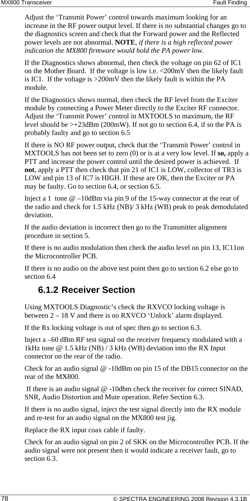 MX800 Transceiver   Fault Finding Adjust the ‘Transmit Power’ control towards maximum looking for an increase in the RF power output level. If there is no substantial changes go to the diagnostics screen and check that the Forward power and the Reflected power levels are not abnormal. NOTE, if there is a high reflected power indication the MX800 firmware would hold the PA power low. If the Diagnostics shows abnormal, then check the voltage on pin 62 of IC1 on the Mother Board.  If the voltage is low i.e. &lt;200mV then the likely fault is IC1.  If the voltage is &gt;200mV then the likely fault is within the PA module.  If the Diagnostics shows normal, then check the RF level from the Exciter module by connecting a Power Meter directly to the Exciter RF connector. Adjust the ‘Transmit Power’ control in MXTOOLS to maximum, the RF level should be &gt;+23dBm (200mW). If not go to section 6.4, if so the PA is probably faulty and go to section 6.5  If there is NO RF power output, check that the ‘Transmit Power’ control in MXTOOLS has not been set to zero (0) or is at a very low level. If so, apply a PTT and increase the power control until the desired power is achieved.  If not, apply a PTT then check that pin 21 of IC1 is LOW, collector of TR3 is LOW and pin 13 of IC7 is HIGH. If these are OK, then the Exciter or PA may be faulty. Go to section 6.4, or section 6.5. Inject a 1  tone @ –10dBm via pin 9 of the 15-way connector at the rear of the radio and check for 1.5 kHz (NB)/ 3 kHz (WB) peak to peak demodulated deviation.  If the audio deviation is incorrect then go to the Transmitter alignment procedure in section 5.  If there is no audio modulation then check the audio level on pin 13, IC11on the Microcontroller PCB. If there is no audio on the above test point then go to section 6.2 else go to section 6.4 6.1.2 Receiver Section Using MXTOOLS Diagnostic’s check the RXVCO locking voltage is between 2 – 18 V and there is no RXVCO ‘Unlock’ alarm displayed.  If the Rx locking voltage is out of spec then go to section 6.3. Inject a –60 dBm RF test signal on the receiver frequency modulated with a 1kHz tone @ 1.5 kHz (NB) / 3 kHz (WB) deviation into the RX Input connector on the rear of the radio. Check for an audio signal @ -10dBm on pin 15 of the DB15 connector on the rear of the MX800.  If there is an audio signal @ -10dbm check the receiver for correct SINAD, SNR, Audio Distortion and Mute operation. Refer Section 6.3. If there is no audio signal, inject the test signal directly into the RX module and re-test for an audio signal on the MX800 test jig. Replace the RX input coax cable if faulty. Check for an audio signal on pin 2 of SKK on the Microcontroller PCB. If the audio signal were not present then it would indicate a receiver fault, go to section 6.3.      © SPECTRA ENGINEERING 2008 Revision 4.3.1B 78