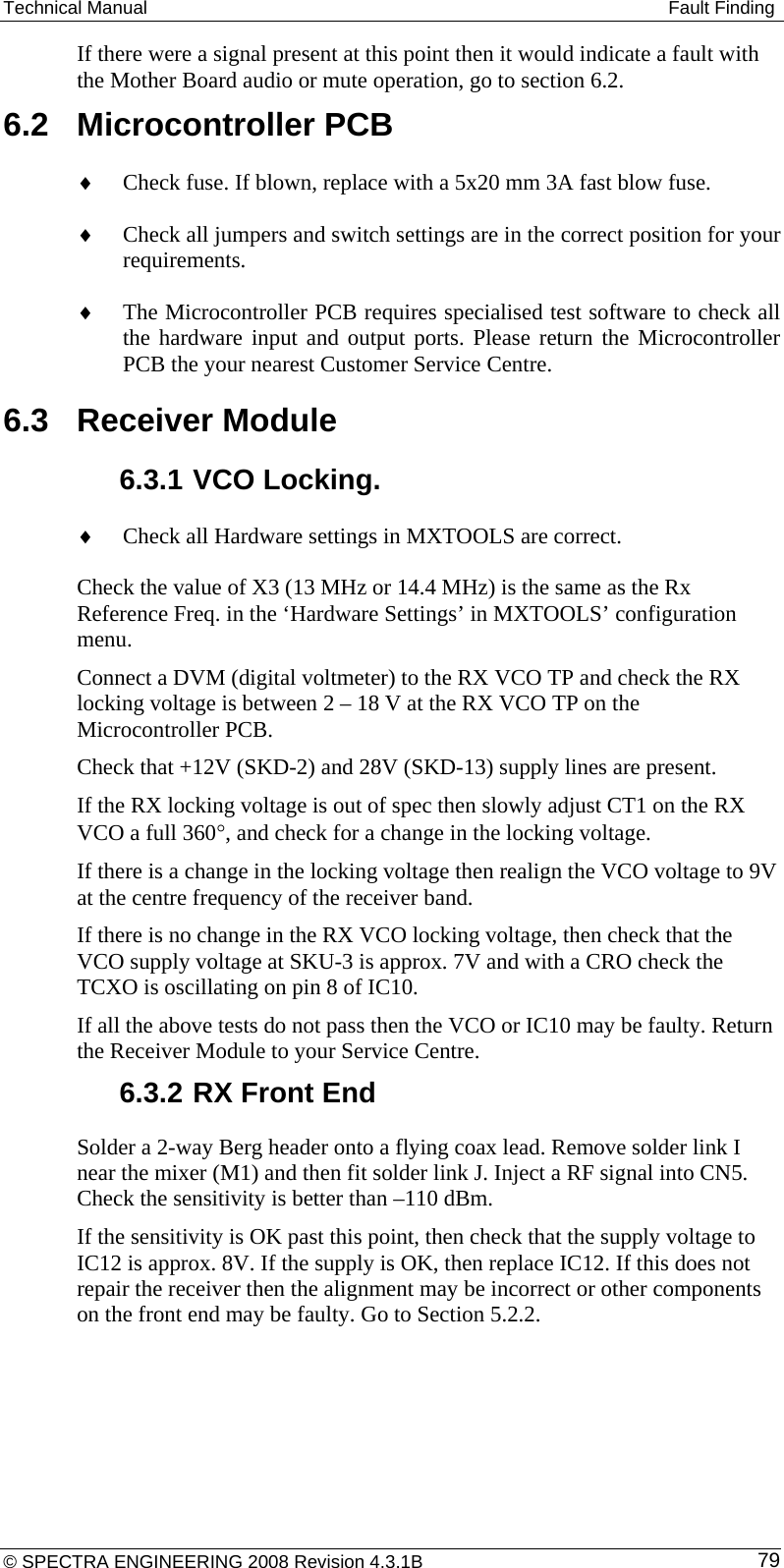 Technical Manual   Fault Finding If there were a signal present at this point then it would indicate a fault with the Mother Board audio or mute operation, go to section 6.2. 6.2  Microcontroller PCB ♦ Check fuse. If blown, replace with a 5x20 mm 3A fast blow fuse. ♦ Check all jumpers and switch settings are in the correct position for your requirements. ♦ The Microcontroller PCB requires specialised test software to check all the hardware input and output ports. Please return the Microcontroller PCB the your nearest Customer Service Centre. 6.3  Receiver Module 6.3.1 VCO Locking. ♦ Check all Hardware settings in MXTOOLS are correct.   Check the value of X3 (13 MHz or 14.4 MHz) is the same as the Rx Reference Freq. in the ‘Hardware Settings’ in MXTOOLS’ configuration menu. Connect a DVM (digital voltmeter) to the RX VCO TP and check the RX locking voltage is between 2 – 18 V at the RX VCO TP on the Microcontroller PCB. Check that +12V (SKD-2) and 28V (SKD-13) supply lines are present.  If the RX locking voltage is out of spec then slowly adjust CT1 on the RX VCO a full 360°, and check for a change in the locking voltage. If there is a change in the locking voltage then realign the VCO voltage to 9V at the centre frequency of the receiver band. If there is no change in the RX VCO locking voltage, then check that the VCO supply voltage at SKU-3 is approx. 7V and with a CRO check the TCXO is oscillating on pin 8 of IC10. If all the above tests do not pass then the VCO or IC10 may be faulty. Return the Receiver Module to your Service Centre. 6.3.2 RX Front End Solder a 2-way Berg header onto a flying coax lead. Remove solder link I near the mixer (M1) and then fit solder link J. Inject a RF signal into CN5. Check the sensitivity is better than –110 dBm. If the sensitivity is OK past this point, then check that the supply voltage to IC12 is approx. 8V. If the supply is OK, then replace IC12. If this does not repair the receiver then the alignment may be incorrect or other components on the front end may be faulty. Go to Section 5.2.2. © SPECTRA ENGINEERING 2008 Revision 4.3.1B  79