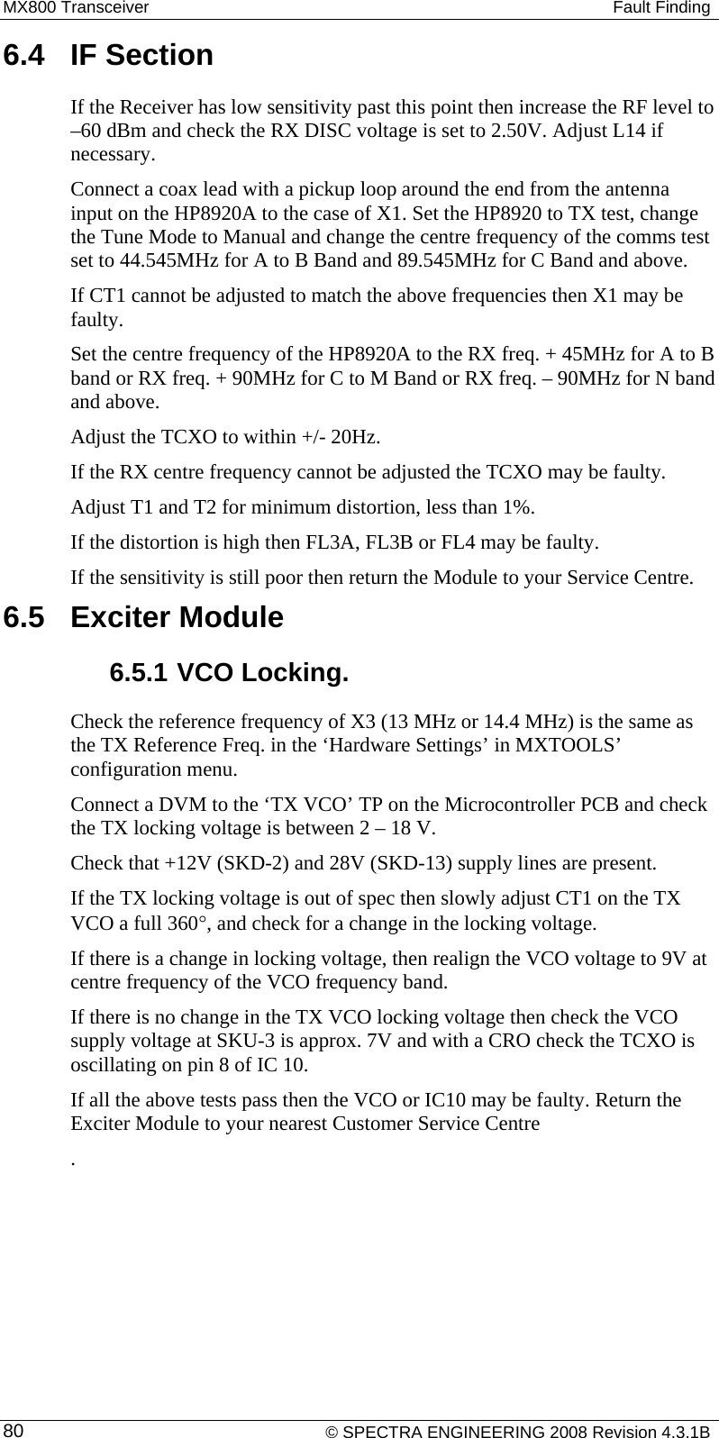 MX800 Transceiver   Fault Finding 6.4  IF Section If the Receiver has low sensitivity past this point then increase the RF level to –60 dBm and check the RX DISC voltage is set to 2.50V. Adjust L14 if necessary.  Connect a coax lead with a pickup loop around the end from the antenna input on the HP8920A to the case of X1. Set the HP8920 to TX test, change the Tune Mode to Manual and change the centre frequency of the comms test set to 44.545MHz for A to B Band and 89.545MHz for C Band and above. If CT1 cannot be adjusted to match the above frequencies then X1 may be faulty. Set the centre frequency of the HP8920A to the RX freq. + 45MHz for A to B band or RX freq. + 90MHz for C to M Band or RX freq. – 90MHz for N band and above. Adjust the TCXO to within +/- 20Hz.  If the RX centre frequency cannot be adjusted the TCXO may be faulty. Adjust T1 and T2 for minimum distortion, less than 1%. If the distortion is high then FL3A, FL3B or FL4 may be faulty. If the sensitivity is still poor then return the Module to your Service Centre. 6.5  Exciter Module 6.5.1 VCO Locking. Check the reference frequency of X3 (13 MHz or 14.4 MHz) is the same as the TX Reference Freq. in the ‘Hardware Settings’ in MXTOOLS’ configuration menu. Connect a DVM to the ‘TX VCO’ TP on the Microcontroller PCB and check the TX locking voltage is between 2 – 18 V. Check that +12V (SKD-2) and 28V (SKD-13) supply lines are present. If the TX locking voltage is out of spec then slowly adjust CT1 on the TX VCO a full 360°, and check for a change in the locking voltage.  If there is a change in locking voltage, then realign the VCO voltage to 9V at centre frequency of the VCO frequency band. If there is no change in the TX VCO locking voltage then check the VCO supply voltage at SKU-3 is approx. 7V and with a CRO check the TCXO is oscillating on pin 8 of IC 10.  If all the above tests pass then the VCO or IC10 may be faulty. Return the Exciter Module to your nearest Customer Service Centre .   © SPECTRA ENGINEERING 2008 Revision 4.3.1B 80